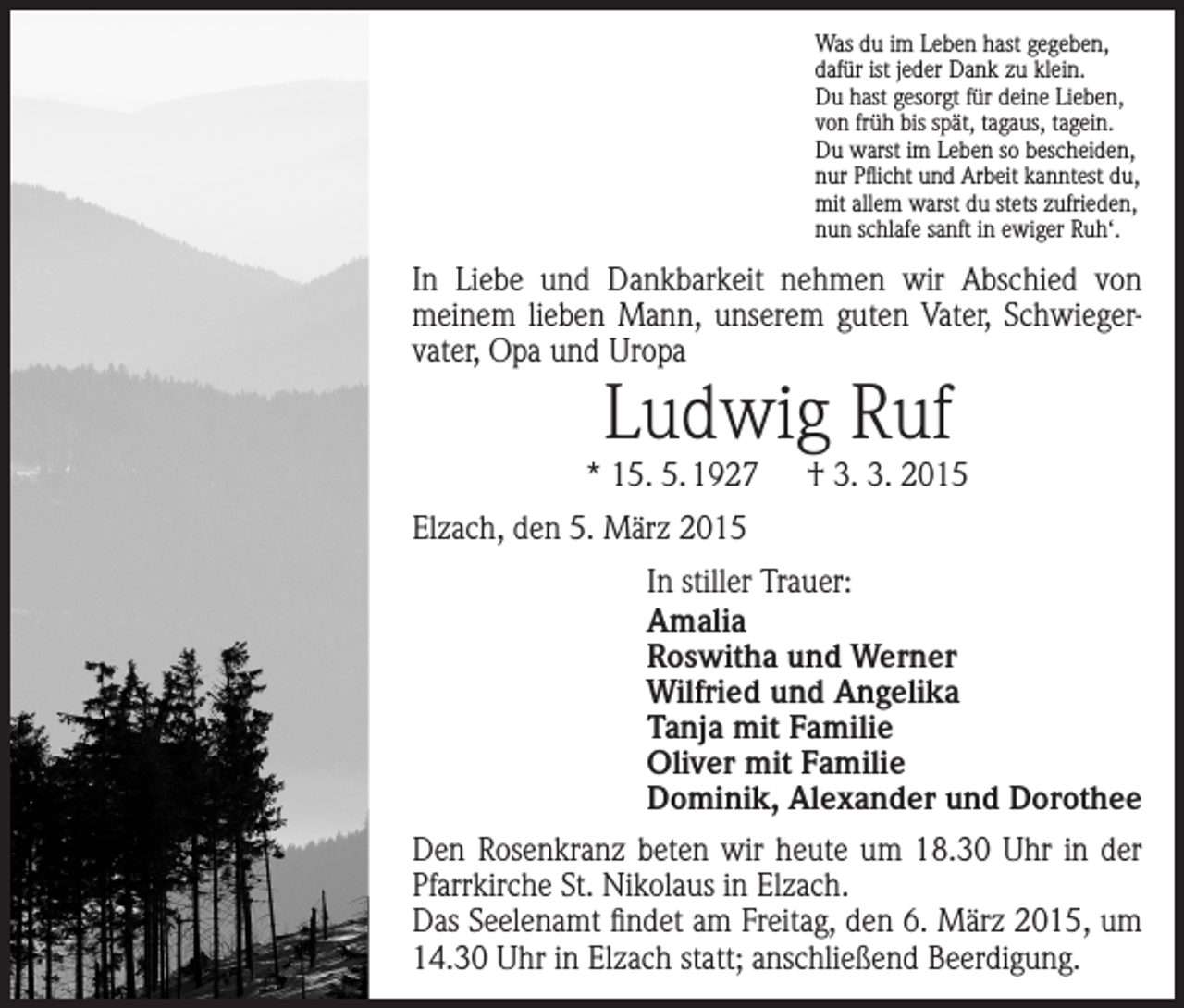<p>Was du im Leben hast gegeben,<br />dafür ist jeder Dank zu klein.<br />Du hast gesorgt für deine Lieben,<br />von früh bis spät, tagaus, tagein.<br />Du warst im Leben so bescheiden,<br />nur Pflicht und Arbeit kanntest du,<br />mit allem warst du stets zufrieden,<br />nun schlafe sanft in ewiger Ruh‘.</p><p>In Liebe und Dankbarkeit nehmen wir Abschied von<br />meinem lieben Mann, unserem guten Vater, Schwiegervater, Opa und Uropa</p><p>Ludwig Ruf</p><p>* 15. 5. 1927 † 3. 3. 2015<br />Elzach, den 5. März 2015<br />In stiller Trauer:<br />Amalia<br />Roswitha und Werner<br />Wilfried und Angelika<br />Tanja mit Familie<br />Oliver mit Familie<br />Dominik, Alexander und Dorothee<br />Den Rosenkranz beten wir heute um 18.30 Uhr in der<br />Pfarrkirche St. Nikolaus in Elzach.<br />Das Seelenamt findet am Freitag, den 6. März 2015, um<br />14.30 Uhr in Elzach statt; anschließend Beerdigung.</p>