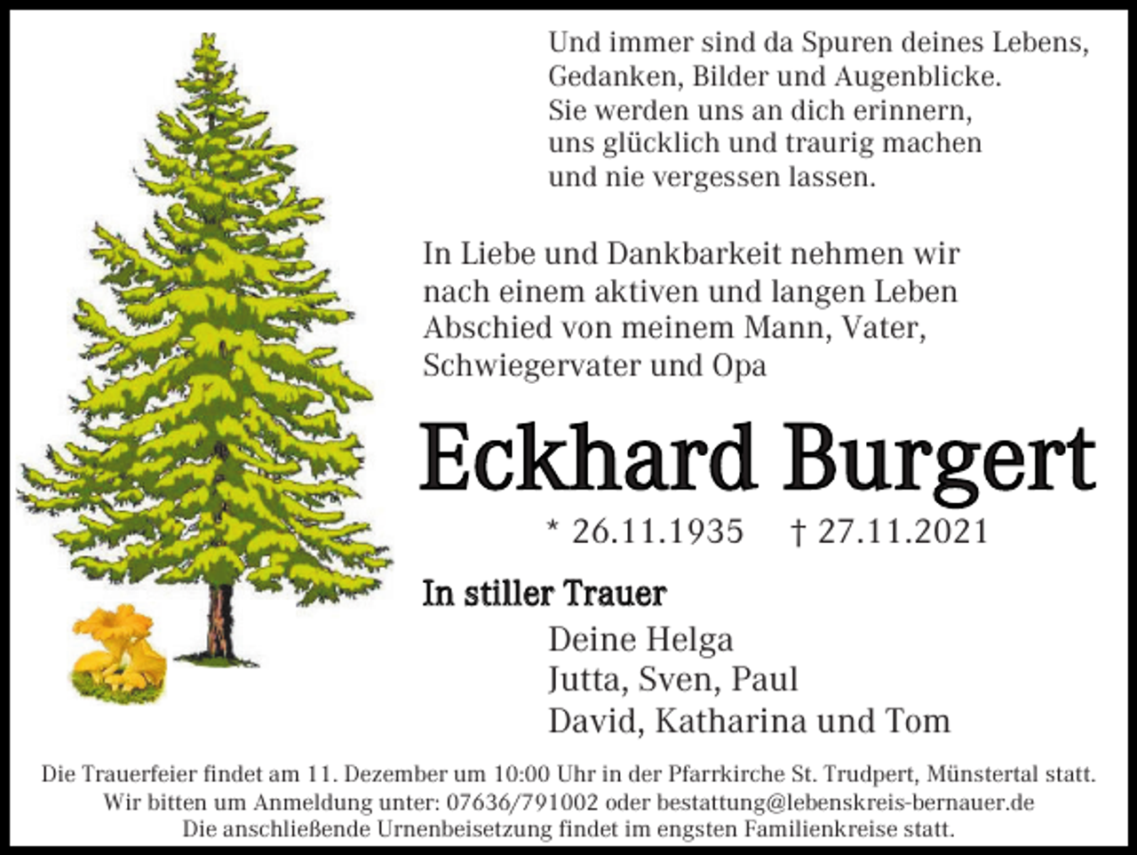 <p>Und immer sind da Spuren deines Lebens,<br />Gedanken, Bilder und Augenblicke.<br />Sie werden uns an dich erinnern,<br />uns glücklich und traurig machen<br />und nie vergessen lassen.</p><p>In Liebe und Dankbarkeit nehmen wir<br />nach einem aktiven und langen Leben<br />Abschied von meinem Mann, Vater,<br />Schwiegervater und Opa</p><p>Eckhard Burgert<br />* 26.11.1935</p><p>† 27.11.2021</p><p>In stiller Trauer<br />Deine Helga<br />Jutta, Sven, Paul<br />David, Katharina und Tom<br />Die Trauerfeier findet am 11. Dezember um 10:00 Uhr in der Pfarrkirche St. Trudpert, Münstertal statt.<br />Wir bitten um Anmeldung unter: 07636/791002 oder bestattung@lebenskreis-bernauer.de<br />Die anschließende Urnenbeisetzung findet im engsten Familienkreise statt.</p>
