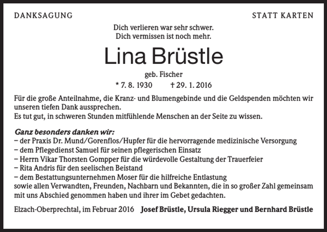 <p>DANK S AGUNG</p><p>S TATT K ARTEN<br />Dich verlieren war sehr schwer.<br />Dich vermissen ist noch mehr.</p><p>Lina Brüstle<br />geb. Fischer<br />* 7. 8. 1930<br />† 29. 1. 2016<br />Für die große Anteilnahme, die Kranz- und Blumengebinde und die Geldspenden möchten wir<br />unseren tiefen Dank aussprechen.<br />Es tut gut, in schweren Stunden mitfühlende Menschen an der Seite zu wissen.<br />Ganz besonders danken wir:<br />– der Praxis Dr. Mund/Gorenflos/Hupfer für die hervorragende medizinische Versorgung<br />– dem Pflegedienst Samuel für seinen pflegerischen Einsatz<br />– Herrn Vikar Thorsten Gompper für die würdevolle Gestaltung der Trauerfeier<br />– Rita Andris für den seelischen Beistand<br />– dem Bestattungsunternehmen Moser für die hilfreiche Entlastung<br />sowie allen Verwandten, Freunden, Nachbarn und Bekannten, die in so großer Zahl gemeinsam<br />mit uns Abschied genommen haben und ihrer im Gebet gedachten.<br />Elzach-Oberprechtal, im Februar 2016 Josef Brüstle, Ursula Riegger und Bernhard Brüstle</p>