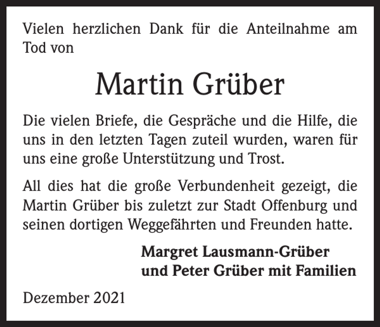 <p>Vielen herzlichen Dank für die Anteilnahme am<br />Tod von</p><p>Martin Grüber<br />Die vielen Briefe, die Gespräche und die Hilfe, die<br />uns in den letzten Tagen zuteil wurden, waren für<br />uns eine große Unterstützung und Trost.<br />All dies hat die große Verbundenheit gezeigt, die<br />Martin Grüber bis zuletzt zur Stadt Offenburg und<br />seinen dortigen Weggefährten und Freunden hatte.<br />Margret Lausmann-Grüber<br />und Peter Grüber mit Familien<br />Dezember 2021</p>