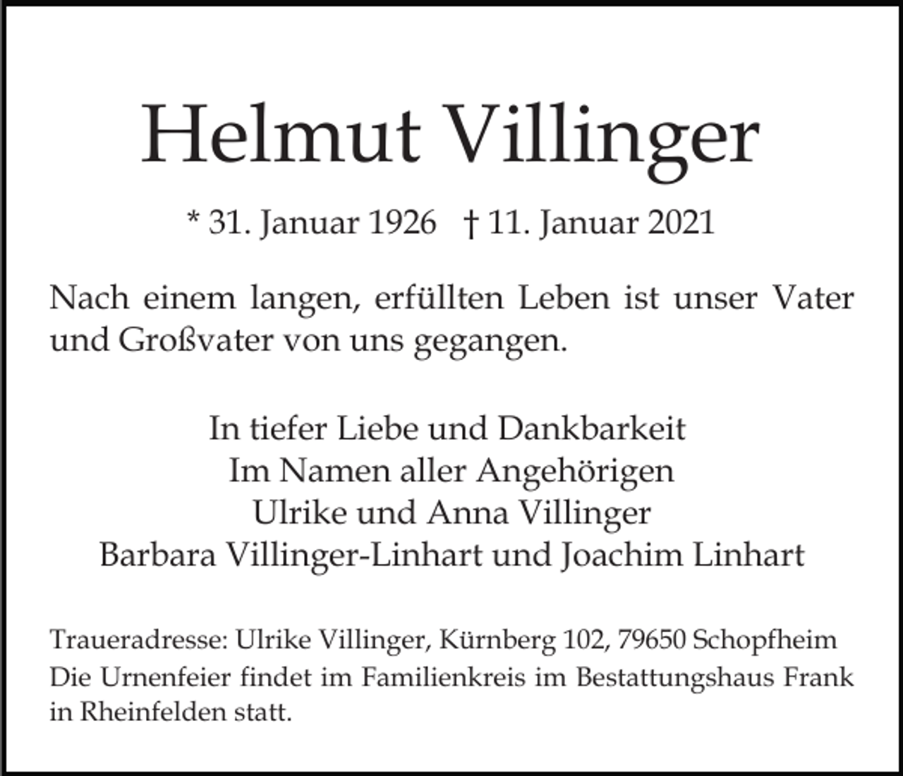 <p>Helmut Villinger<br />* 31. Januar 1926 † 11. Januar 2021<br />Nach einem langen, erfüllten Leben ist unser Vater<br />und Großvater von uns gegangen.<br />In tiefer Liebe und Dankbarkeit<br />Im Namen aller Angehörigen<br />Ulrike und Anna Villinger<br />Barbara Villinger-Linhart und Joachim Linhart<br />Traueradresse: Ulrike Villinger, Kürnberg 102, 79650 Schopfheim<br />Die Urnenfeier findet im Familienkreis im Bestattungshaus Frank<br />in Rheinfelden statt.</p>