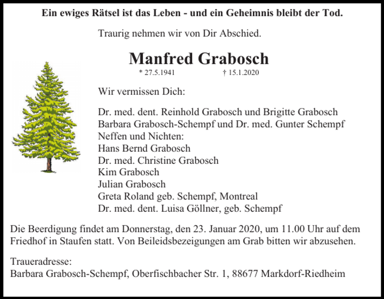 <p>Ein ewiges Rätsel ist das Leben - und ein Geheimnis bleibt der Tod.<br />Traurig nehmen wir von Dir Abschied.</p><p>Manfred Grabosch<br />* 27.5.1941</p><p>† 15.1.2020</p><p>Wir vermissen Dich:<br />Dr. med. dent. Reinhold Grabosch und Brigitte Grabosch<br />Barbara Grabosch-Schempf und Dr. med. Gunter Schempf<br />Neffen und Nichten:<br />Hans Bernd Grabosch<br />Dr. med. Christine Grabosch<br />Kim Grabosch<br />Julian Grabosch<br />Greta Roland geb. Schempf, Montreal<br />Dr. med. dent. Luisa Göllner, geb. Schempf<br />Die Beerdigung findet am Donnerstag, den 23. Januar 2020, um 11.00 Uhr auf dem<br />Friedhof in Staufen statt. Von Beileidsbezeigungen am Grab bitten wir abzusehen.<br />Traueradresse:<br />Barbara Grabosch-Schempf, Oberfischbacher Str. 1, 88677 Markdorf-Riedheim</p>