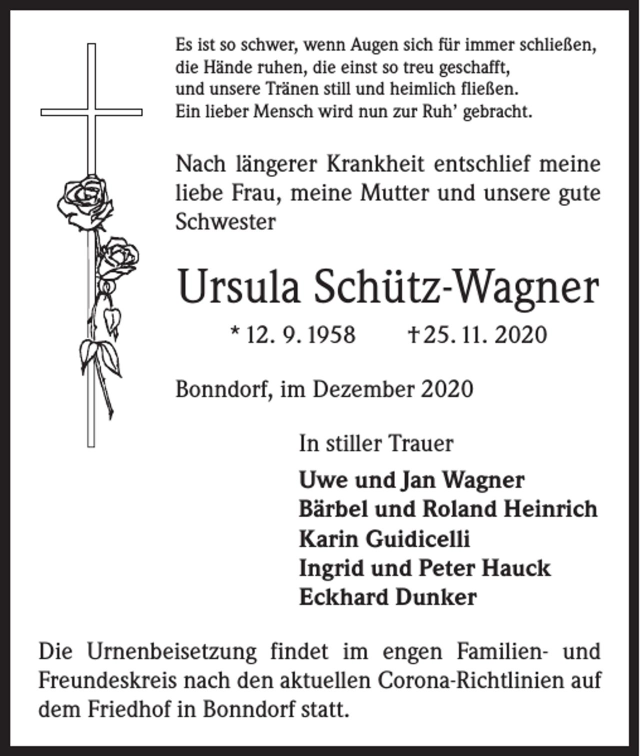 <p>Es ist so schwer, wenn Augen sich für immer schließen,<br />die Hände ruhen, die einst so treu geschafft,<br />und unsere Tränen still und heimlich fließen.<br />Ein lieber Mensch wird nun zur Ruh’ gebracht.</p><p>Nach längerer Krankheit entschlief meine<br />liebe Frau, meine Mutter und unsere gute<br />Schwester</p><p>Ursula Schütz-Wagner<br />* 12. 9. 1958 † 25. 11. 2020<br />Bonndorf, im Dezember 2020<br />In stiller Trauer<br />Uwe und Jan Wagner<br />Bärbel und Roland Heinrich<br />Karin Guidicelli<br />Ingrid und Peter Hauck<br />Eckhard Dunker<br />Die Urnenbeisetzung findet im engen Familien- und<br />Freundeskreis nach den aktuellen Corona-Richtlinien auf<br />dem Friedhof in Bonndorf statt.</p>