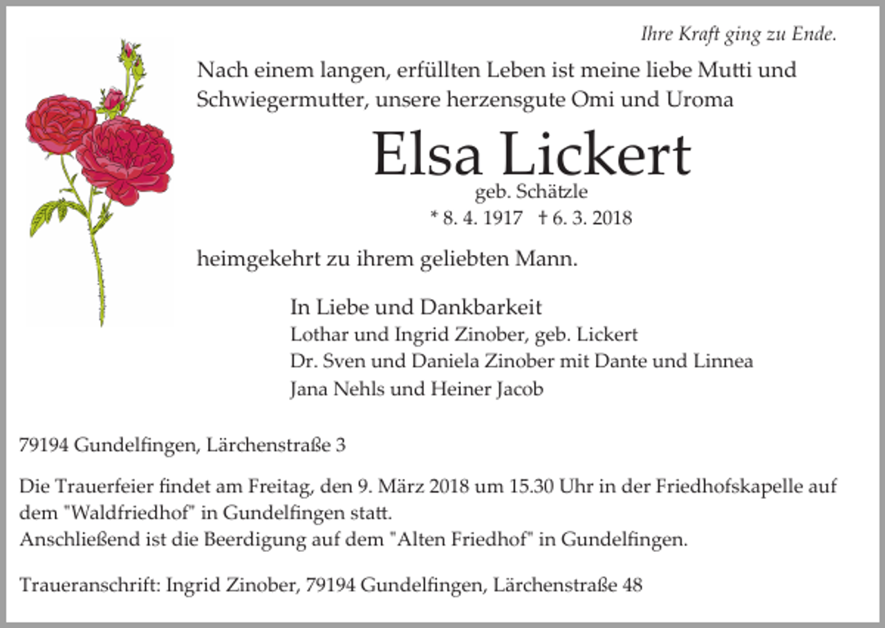 <p>IIhre<br />hre Kraft<br />Kr aft ging<br />gi n g zu<br />z u Ende.<br />E n de.</p><p>erfüllten<br />NNach<br />a c h eieinem<br />n e m l alangen,<br />n g e n, erf<br />üllt e n Leben<br />L e b e n iist<br />st meine<br />m ei n e liebe<br />li e b e Mu�i<br />M u �i und<br />und<br />Schwiegermu�er,<br />S c h wi e g er m u � er, unsere<br />u n s e r e herzensgute<br />h er z e n s g ut e Omi<br />O mi und<br />u n d Uroma<br />Ur o m a</p><p>El<br />Elsa<br />s a Li<br />Lickert<br />c k ert<br />geb.<br />g e b. SSchä�le<br />c h ä �l e<br />** 8.<br />8. 4.<br />4. 1917<br />1 9 1 7 †† 6.<br />6. 3.<br />3.</p><p>hheimgekehrt<br />ei m g e k e hrt zzu<br />u iihrem<br />hr e m ggeliebten<br />eli e bt e n Mann.<br />M a n n.<br />IInn Liebe<br />Li e b e und<br />u n d Dankbarkeit<br />D a n k b ar keit</p><p>LLothar<br />ot h ar uund<br />n d IIngrid<br />n gri d Zinober,<br />Zi n o b er, ggeb.<br />e b. Lickert<br />Li c k ert<br />Dr.<br />v e n uund<br />n d DDaniela<br />a ni el a ZZinober<br />i n o b er mit<br />mit Dante<br />D a nt e und<br />u n d Linnea<br />Li n n e a<br />Dr.SSven<br />JJana<br />a n a Nehls<br />N e hl s und<br />u n d Heiner<br />H ei n er Jacob<br />J ac o b<br />779194<br />9 1 9 4 Gundelﬁngen,<br />G u n d el ﬁ n g e n, Lärchenstraße<br />L ä r c h e n str a ß e 33<br />Di e Tr<br />Die<br />Trauerfeier<br />a u erf ei er ﬁﬁndet<br />n d et aam<br />m FrFreitag,<br />eit a g, dden<br />e n 9.9. März<br />M är z 22018<br />0 1 8 um<br />u m 115.30<br />5. 3 0 Uhr<br />U hr iin<br />n der<br />d er Friedhofskapelle<br />Fri e d h of s k a p ell e auf<br />a uf<br />ddem<br />e m ""Waldfriedhof"<br />W al dfri e d h of" i in<br />n Gundelﬁngen<br />G u n d el ﬁ n g e n ststa�.<br />a �.<br />ist didie<br />Friedhof"<br />AAnschließend<br />n s c hli e ß e n d i st<br />e BBeerdigung<br />e er di g u n g auf<br />a uf dem<br />d e m ""Alten<br />Alt e n Fri<br />e d h of" iin<br />n Gundelﬁngen.<br />G u n d el ﬁ n g e n.<br />Traueranschrift:<br />Tr<br />a u er a n s c hrift: IIngrid<br />n gri d Zinober,<br />Zi n o b er, 79194<br />7 9 1 9 4 Gundelﬁngen,<br />G u n d el ﬁ n g e n, Lärchenstraße<br />L är c h e n str a ß e</p>