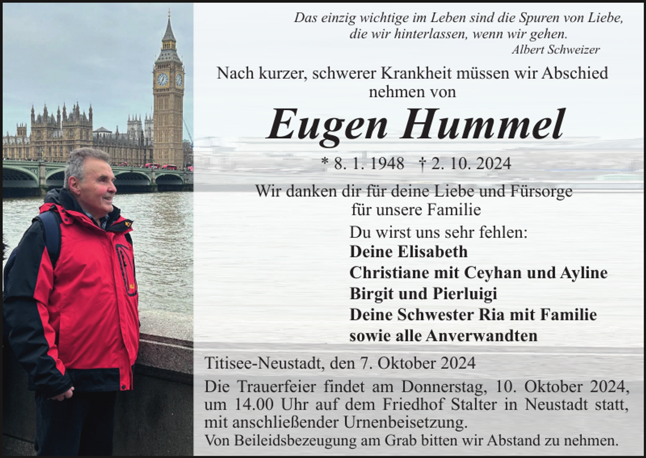 <p>Das einzig wichtige im Leben sind die Spuren von Liebe,<br />die wir hinterlassen, wenn wir gehen.<br />Albert Schweizer</p><p>Nach kurzer, schwerer Krankheit müssen wir Abschied<br />nehmen von</p><p>Eugen Hummel<br />* 8. 1. 1948 † 2. 10. 2024<br />Wir danken dir für deine Liebe und Fürsorge<br />für unsere Familie<br />Du wirst uns sehr fehlen:<br />Deine Elisabeth<br />Christiane mit Ceyhan und Ayline<br />Birgit und Pierluigi<br />Deine Schwester Ria mit Familie<br />sowie alle Anverwandten<br />Titisee-Neustadt, den 7. Oktober 2024<br />Die Trauerfeier findet am Donnerstag, 10. Oktober 2024,<br />um 14.00 Uhr auf dem Friedhof Stalter in Neustadt statt,<br />mit anschließender Urnenbeisetzung.<br />Von Beileidsbezeugung am Grab bitten wir Abstand zu nehmen.</p>