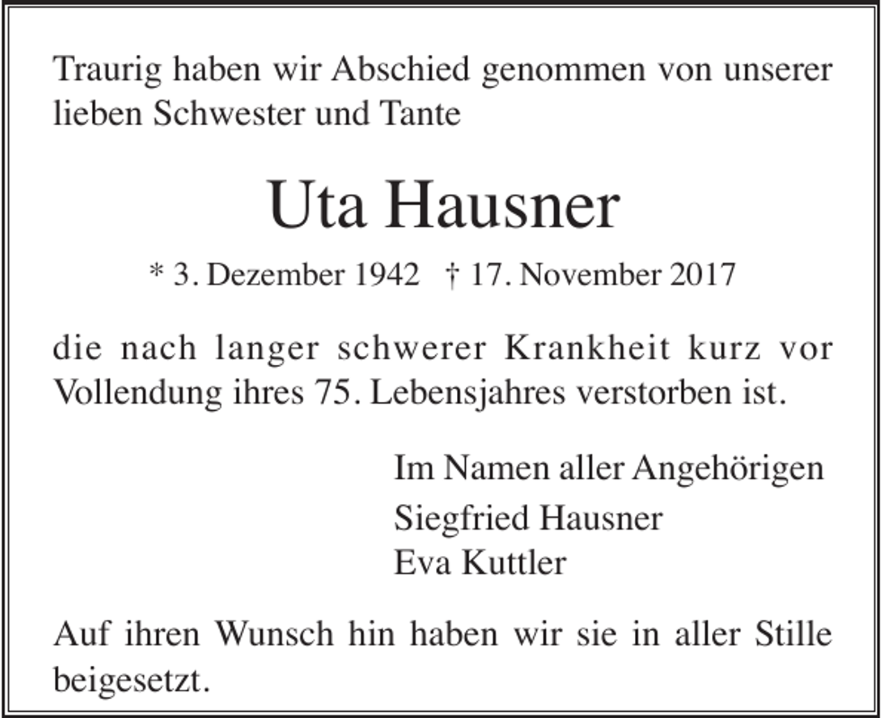 <p>T r a uri g haben<br />Traurig<br />h a b e n wir<br />wir Abschied<br />A bs c hi e d ggenommen<br />e n o m m e n vvon<br />o n uunserer<br />ns er er<br />lieben<br />li e b e n Schwester<br />S c h w est er und<br />u n d Tante<br />T a nt e</p><p>Ut<br />a HHausner<br />a us n er<br />Uta</p><p>3. Dezember<br />** 3.<br />D e z e m b er 11942<br />9 4 2 †† 117.<br />7. November<br />N o v e m b er 22</p><p>die<br />di<br />e nnach<br />a c h llanger<br />a n g er sschwerer<br />c h w er er Krankheit<br />Kr a n k h eit kkurz<br />ur z vvor<br />or<br />ist.<br />VVollendung<br />oll e n d u n g iihres<br />hr es 775.<br />5. Lebensjahres<br />L e b e nsj a hr es vverstorben<br />erst or b e n ist.<br />I m Namen<br />N a m e n aller<br />all er AAngehörigen<br />n g e h öri g e n<br />Im<br />Siegfried<br />Si e gfri e d Hausner<br />H a us n er<br />E v a Kuttler<br />K uttl er<br />Eva<br />Auf<br />hin<br />aller<br />A uf i ihren<br />hr e n Wunsch<br />W u ns c h hi<br />n hhaben<br />a b e n wir<br />wir sisie<br />e iin<br />n all<br />er Stille<br />S till e<br />bbeigesetzt.<br />ei g es et zt.</p>