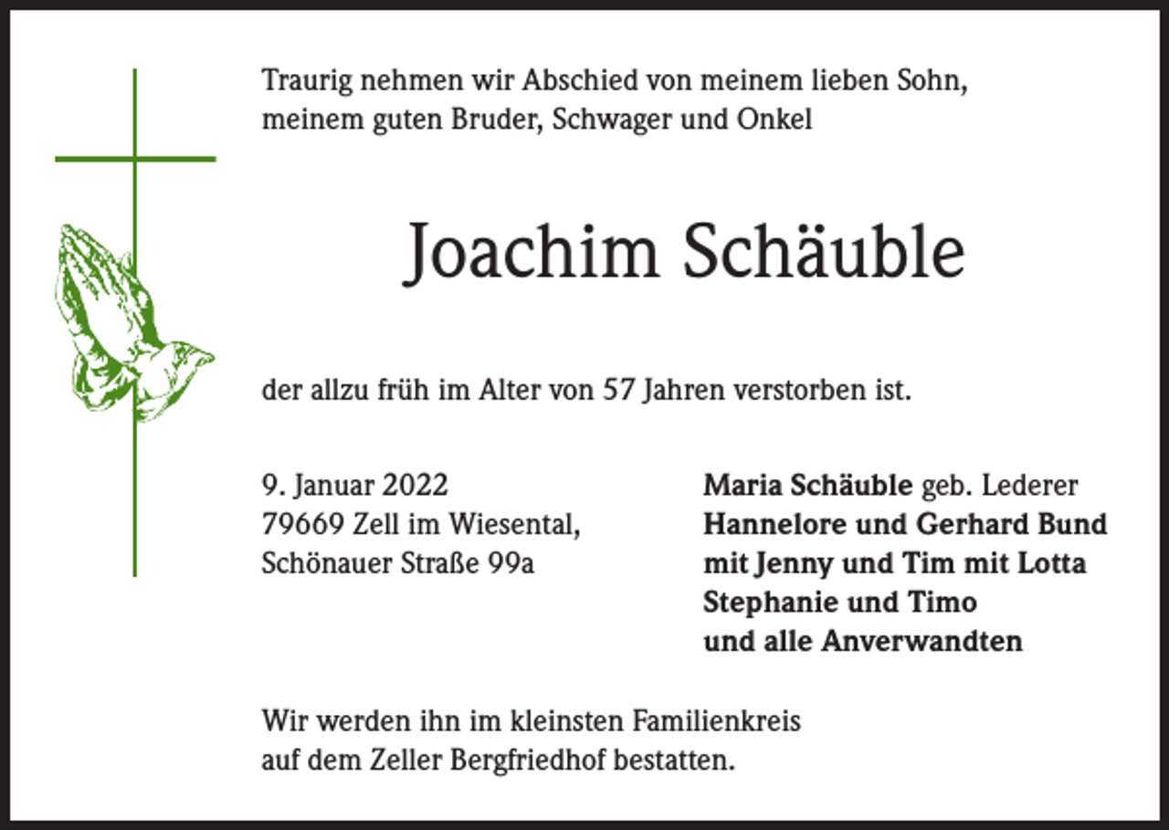 <p>Traurig nehmen wir Abschied von meinem lieben Sohn,<br />meinem guten Bruder, Schwager und Onkel</p><p>Joachim Schäuble<br />der allzu früh im Alter von 57 Jahren verstorben ist.<br />9. Januar 2022<br />79669 Zell im Wiesental,<br />Schönauer Straße 99a</p><p>Maria Schäuble geb. Lederer<br />Hannelore und Gerhard Bund<br />mit Jenny und Tim mit Lotta<br />Stephanie und Timo<br />und alle Anverwandten</p><p>Wir werden ihn im kleinsten Familienkreis<br />auf dem Zeller Bergfriedhof bestatten.</p>