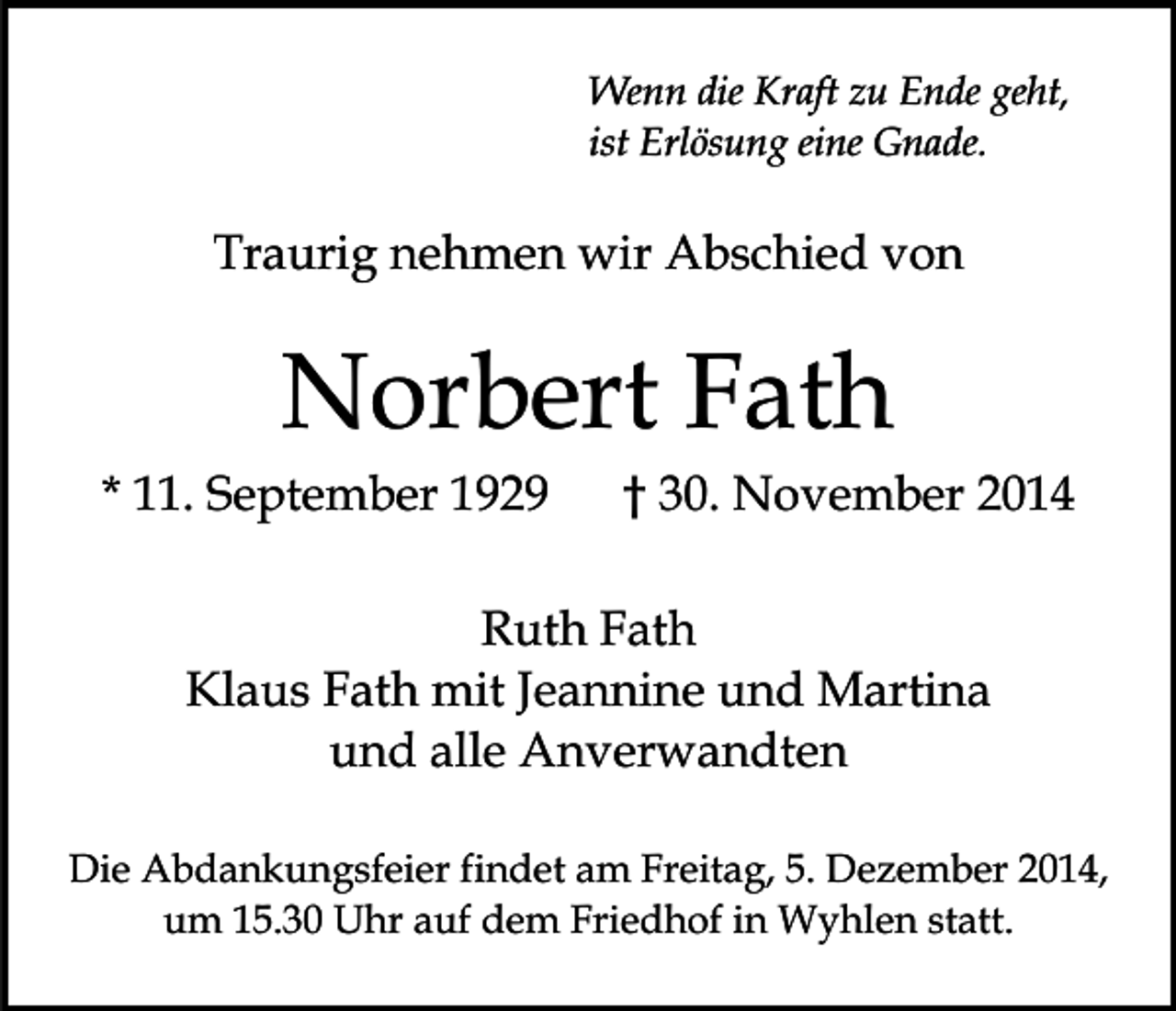 <p>Wenn die Kraft zu Ende geht,<br />ist Erlösung eine Gnade.</p><p>Traurig nehmen wir Abschied von</p><p>Norbert Fath</p><p>* 11. September 1929</p><p>† 30. November 2014</p><p>Ruth Fath<br />Klaus Fath mit Jeannine und Martina<br />und alle Anverwandten<br />Die Abdankungsfeier findet am Freitag, 5. Dezember 2014,<br />um 15.30 Uhr auf dem Friedhof in Wyhlen statt.</p>