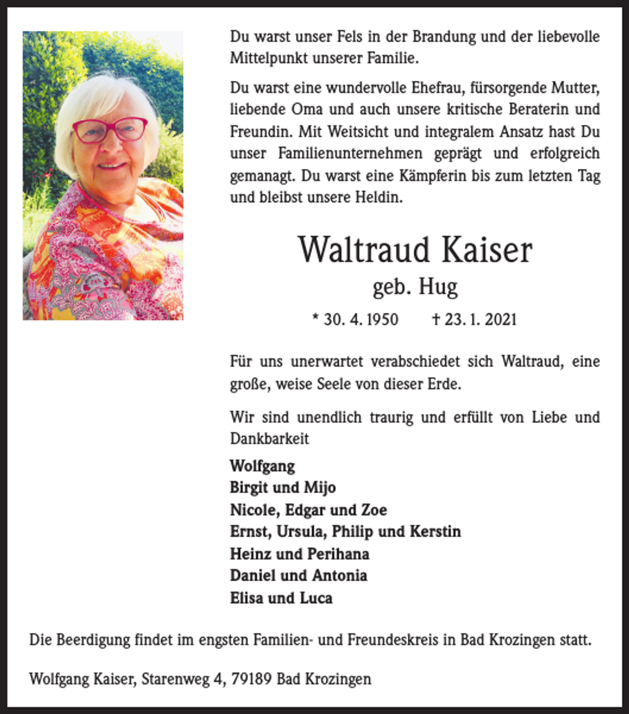 <p>Du warst unser Fels in der Brandung und der liebevolle<br />Mittelpunkt unserer Familie.<br />Du warst eine wundervolle Ehefrau, fürsorgende Mutter,<br />liebende Oma und auch unsere kritische Beraterin und<br />Freundin. Mit Weitsicht und integralem Ansatz hast Du<br />unser Familienunternehmen geprägt und erfolgreich<br />­gemanagt. Du warst eine Kämpferin bis zum letzten Tag<br />und bleibst unsere Heldin.</p><p>Waltraud Kaiser<br />geb. Hug</p><p>* 30. 4. 1950 † 23. 1. 2021<br />Für uns unerwartet verabschiedet sich Waltraud, eine<br />­große, weise Seele von dieser Erde.<br />Wir sind unendlich traurig und erfüllt von Liebe und<br />Dankbarkeit<br />Wolfgang<br />Birgit und Mijo<br />Nicole, Edgar und Zoe<br />Ernst, Ursula, Philip und Kerstin<br />Heinz und Perihana<br />Daniel und Antonia<br />Elisa und Luca<br />Die Beerdigung findet im engsten Familien- und Freundeskreis in Bad Krozingen statt.<br />Wolfgang Kaiser, Starenweg 4, 79189 Bad Krozingen</p>