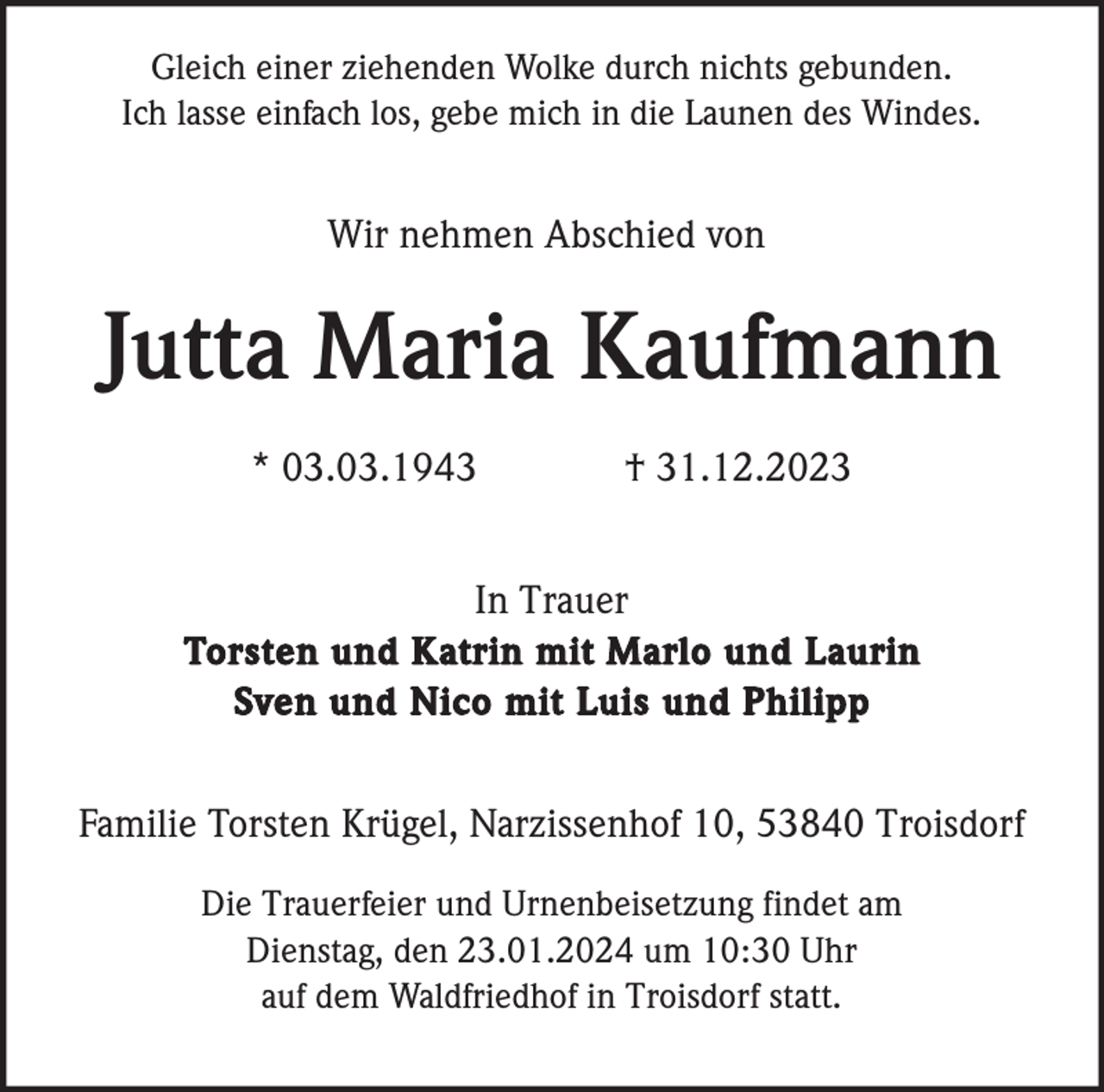 <p>Gleich einer ziehenden Wolke durch nichts gebunden.<br />Ich lasse einfach los, gebe mich in die Launen des Windes.</p><p>Wir nehmen Abschied von</p><p>Jutta Maria Kaufmann<br />* 03.03.1943</p><p>† 31.12.2023</p><p>In Trauer<br />Torsten und Katrin mit Marlo und Laurin<br />Sven und Nico mit Luis und Philipp<br />Familie Torsten Krügel, Narzissenhof 10, 53840 Troisdorf<br />Die Trauerfeier und Urnenbeisetzung findet am<br />Dienstag, den 23.01.2024 um 10:30 Uhr<br />auf dem Waldfriedhof in Troisdorf statt.</p>
