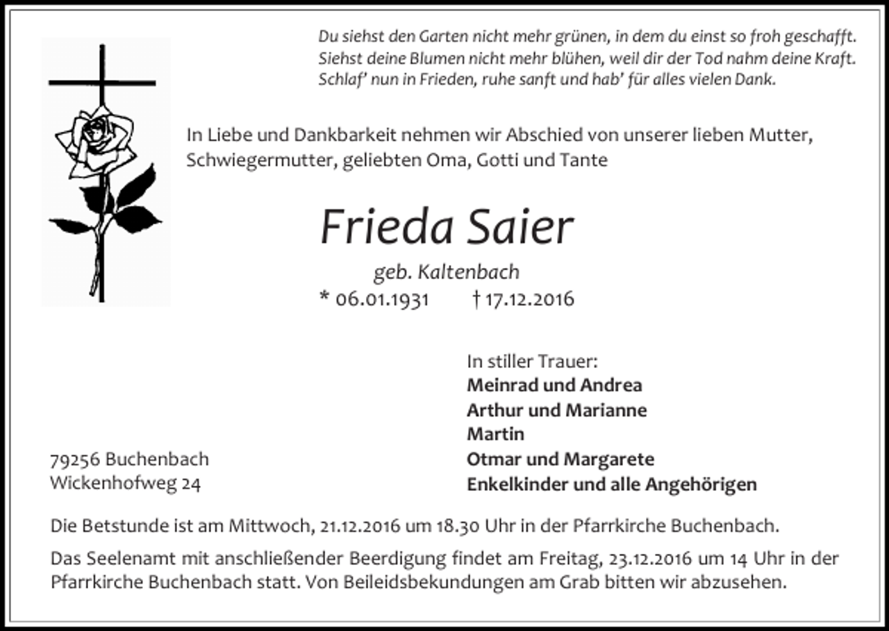 <p>Du siehst den Garten nicht mehr grünen, in dem du einst so froh geschafft.<br />Siehst deine Blumen nicht mehr blühen, weil dir der Tod nahm deine Kraft.<br />Schlaf’ nun in Frieden, ruhe sanft und hab’ für alles vielen Dank.</p><p>In Liebe und Dankbarkeit nehmen wir Abschied von unserer lieben Mutter,<br />Schwiegermutter, geliebten Oma, Gotti und Tante</p><p>Frieda Saier<br />geb. Kaltenbach<br />* 06.01.1931<br />† 17.12.2016</p><p>79256 Buchenbach<br />Wickenhofweg 24</p><p>In stiller Trauer:<br />Meinrad und Andrea<br />Arthur und Marianne<br />Martin<br />Otmar und Margarete<br />Enkelkinder und alle Angehörigen</p><p>Die Betstunde ist am Mittwoch, 21.12.2016 um 18.30 Uhr in der Pfarrkirche Buchenbach.<br />Das Seelenamt mit anschließender Beerdigung findet am Freitag, 23.12.2016 um 14 Uhr in der<br />Pfarrkirche Buchenbach statt. Von Beileidsbekundungen am Grab bitten wir abzusehen.</p>