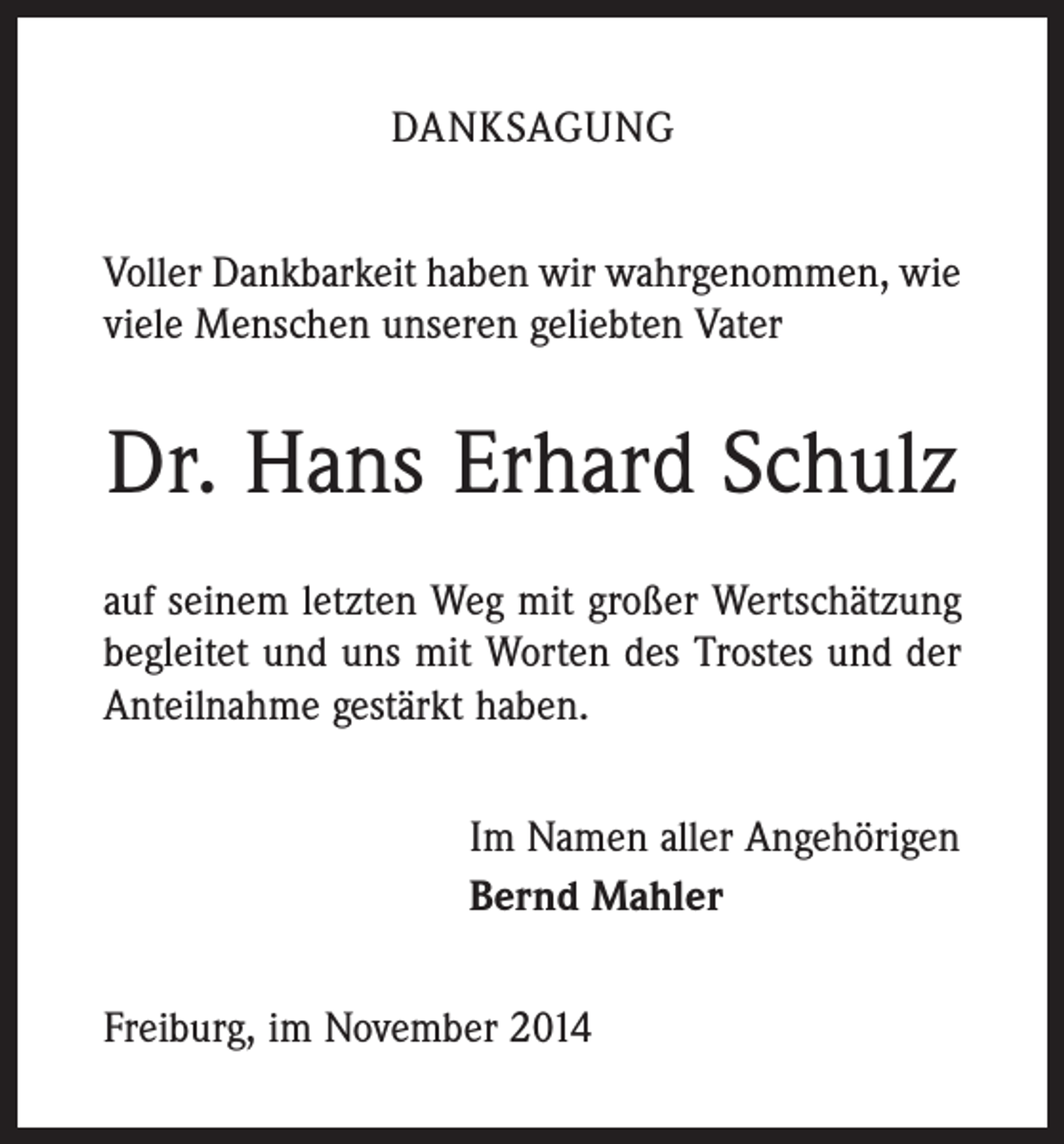 <p>DANKSAGUNG<br />Voller Dankbarkeit haben wir wahrgenommen, wie<br />viele Menschen unseren geliebten Vater</p><p>Dr. Hans Erhard Schulz<br />auf seinem letzten Weg mit großer Wertschätzung<br />begleitet und uns mit Worten des Trostes und der<br />Anteilnahme gestärkt haben.<br />Im Namen aller Angehörigen<br />Bernd Mahler<br />Freiburg, im November 2014</p>