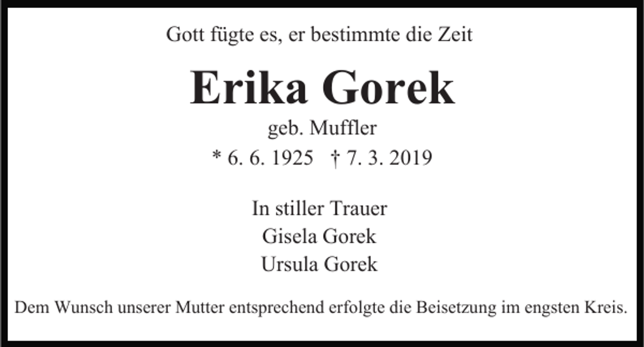 <p>Gott fügte es, er bestimmte die Zeit</p><p>Erika Gorek<br />geb. Muffler<br />* 6. 6. 1925 † 7. 3. 2019<br />In stiller Trauer<br />Gisela Gorek<br />Ursula Gorek<br />Dem Wunsch unserer Mutter entsprechend erfolgte die Beisetzung im engsten Kreis.</p>