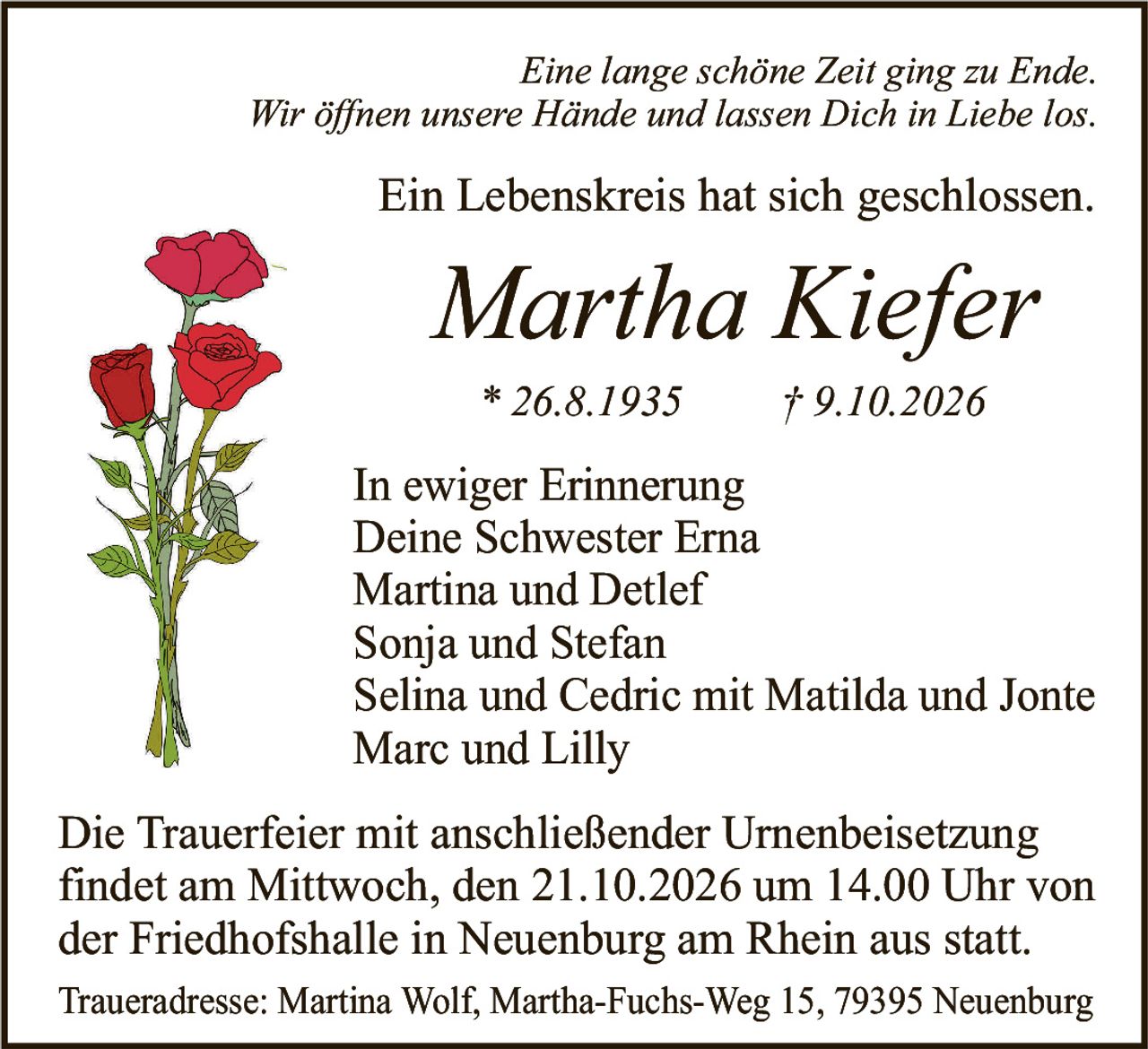 <p><i>Eine lange schöne Zeit ging zu Ende.<br>Wir öffnen unsere Hände und lassen Dich in Liebe los.</i></p><p>Ein Lebenskreis hat sich geschlossen.</p><p><strong>Martha Kiefer</strong><br>* 26.8.1935 † 9.10.2026</p><p>In ewiger Erinnerung<br>Deine Schwester Erna<br>Martina und Detlef<br>Sonja und Stefan<br>Selina und Cedric mit Matilda und Jonte<br>Marc und Lilly</p><p>Die Trauerfeier mit anschließender Urnenbeisetzung findet am Mittwoch, den 21.10.2026 um 14.00 Uhr von der Friedhofshalle in Neuenburg am Rhein aus statt.</p><p>Traueradresse: Martina Wolf, Martha-Fuchs-Weg 15, 79395 Neuenburg</p>