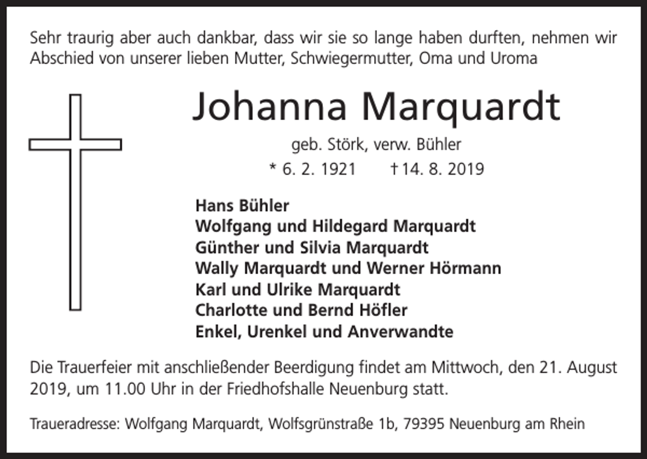 <p>Sehr traurig aber auch dankbar, dass wir sie so lange haben durften, nehmen wir<br />Abschied von unserer lieben Mutter, Schwiegermutter, Oma und Uroma</p><p>Johanna Marquardt<br />geb. Störk, verw. Bühler<br />* 6. 2. 1921 † 14. 8. 2019<br />Hans Bühler<br />Wolfgang und Hildegard Marquardt<br />Günther und Silvia Marquardt<br />Wally Marquardt und Werner Hörmann<br />Karl und Ulrike Marquardt<br />Charlotte und Bernd Höfler<br />Enkel, Urenkel und Anverwandte<br />Die Trauerfeier mit anschließender Beerdigung findet am Mittwoch, den 21. August<br />2019, um 11.00 Uhr in der Friedhofshalle Neuenburg statt.<br />Traueradresse: Wolfgang Marquardt, Wolfsgrünstraße 1b, 79395 Neuenburg am Rhein</p>