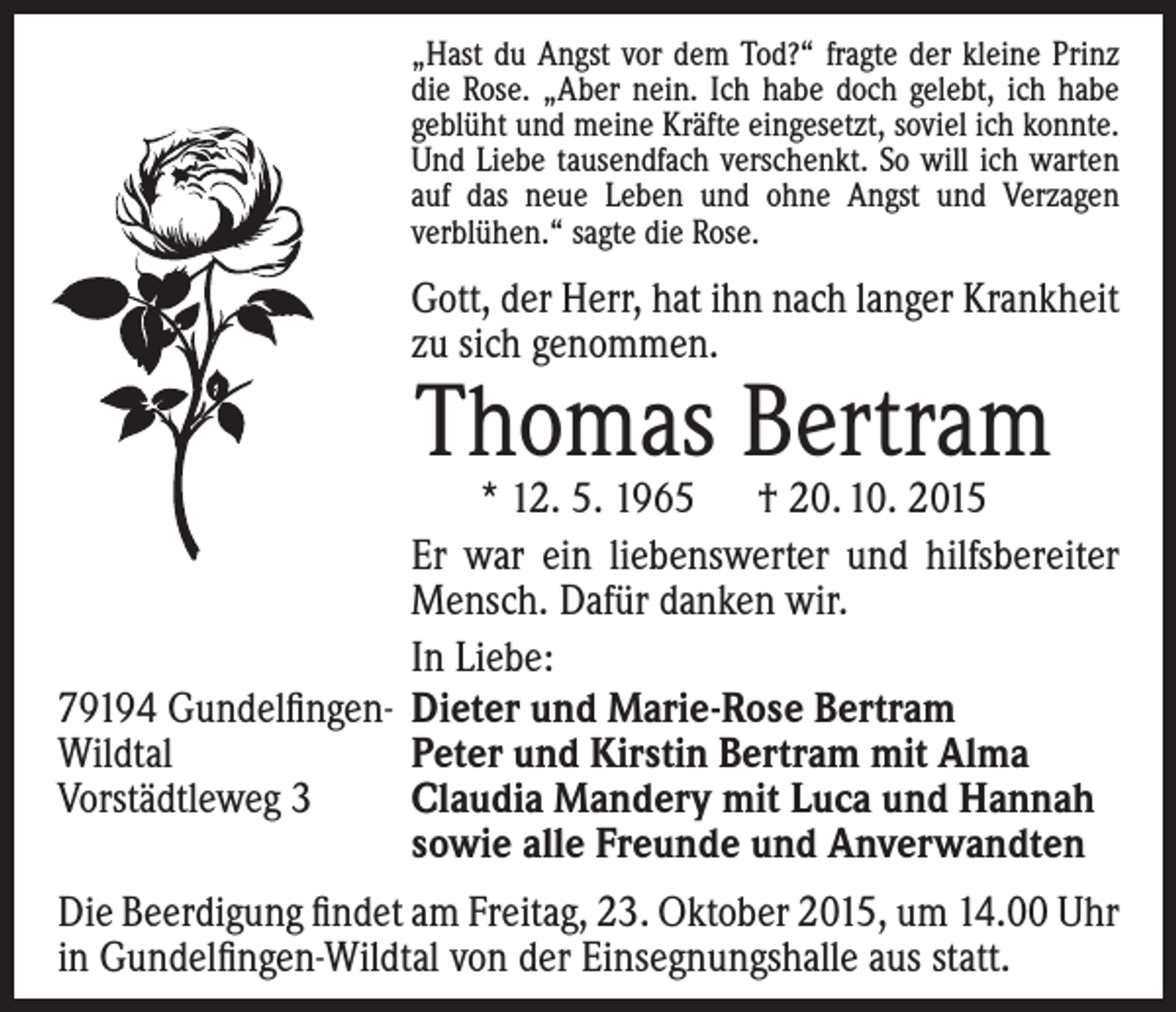 <p>„Hast du Angst vor dem Tod?“ fragte der kleine Prinz<br />die Rose. „Aber nein. Ich habe doch gelebt, ich habe<br />geblüht und meine Kräfte eingesetzt, soviel ich konnte.<br />Und Liebe tausendfach verschenkt. So will ich warten<br />auf das neue Leben und ohne Angst und Verzagen<br />verblühen.“ sagte die Rose.</p><p>Gott, der Herr, hat ihn nach langer Krankheit<br />zu sich genommen.</p><p>Thomas Bertram</p><p>* 12. 5. 1965 † 20. 10. 2015<br />Er war ein liebenswerter und hilfsbereiter<br />Mensch. Dafür danken wir.<br />In Liebe:<br />79194 Gundelfingen- Dieter und Marie-Rose Bertram<br />Wildtal<br />Peter und Kirstin Bertram mit Alma<br />Vorstädtleweg 3<br />Claudia Mandery mit Luca und Hannah<br />sowie alle Freunde und Anverwandten<br />Die Beerdigung findet am Freitag, 23. Oktober 2015, um 14.00 Uhr<br />in Gundelfingen-Wildtal von der Einsegnungshalle aus statt.</p>