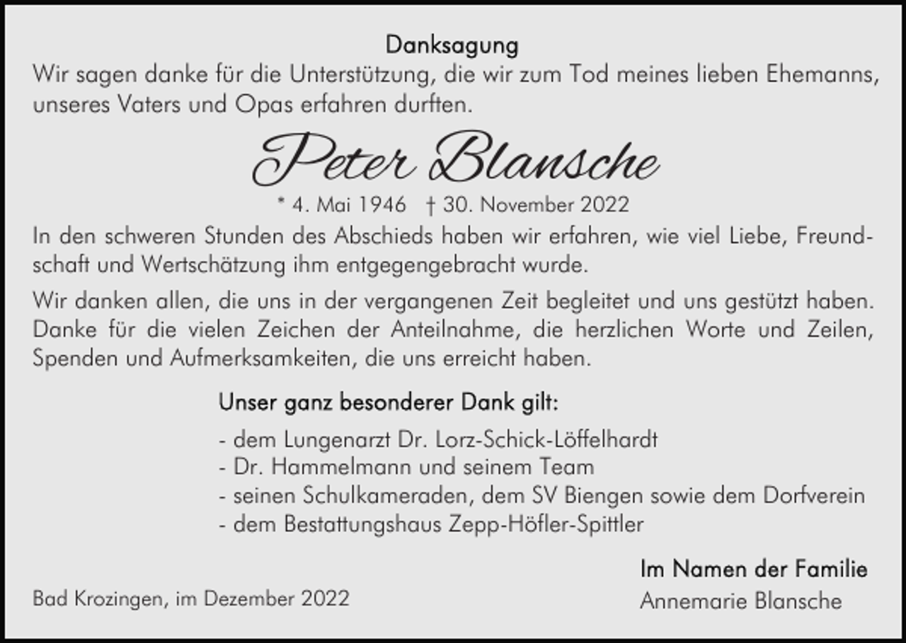 <p>Wir sagen danke für die Unterstützung, die wir zum Tod meines lieben Ehemanns,<br />unseres Vaters und Opas erfahren durften.</p><p>Peter Blansche<br />* 4. Mai 1946 † 30. November 2022</p><p>In den schweren Stunden des Abschieds haben wir erfahren, wie viel Liebe, Freundschaft und Wertschätzung ihm entgegengebracht wurde.<br />Wir danken allen, die uns in der vergangenen Zeit begleitet und uns gestützt haben.<br />Danke für die vielen Zeichen der Anteilnahme, die herzlichen Worte und Zeilen,<br />Spenden und Aufmerksamkeiten, die uns erreicht haben.<br />- dem Lungenarzt Dr. Lorz-Schick-Löffelhardt<br />- Dr. Hammelmann und seinem Team<br />- seinen Schulkameraden, dem SV Biengen sowie dem Dorfverein<br />- dem Bestattungshaus Zepp-Höfler-Spittler<br />Bad Krozingen, im Dezember 2022</p><p>Annemarie Blansche</p>