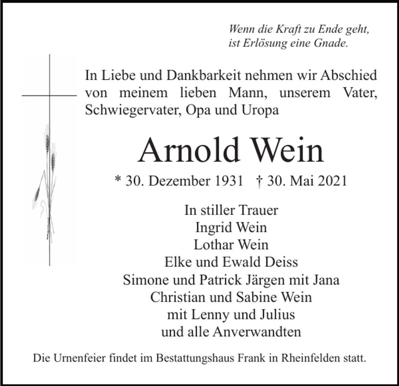 <p>Wenn die Kraft zu Ende geht,<br />ist Erlösung eine Gnade.</p><p>In Liebe und Dankbarkeit nehmen wir Abschied<br />von meinem lieben Mann, unserem Vater,<br />Schwiegervater, Opa und Uropa</p><p>Arnold Wein<br />* 30. Dezember 1931 † 30. Mai 2021<br />In stiller Trauer<br />Ingrid Wein<br />Lothar Wein<br />Elke und Ewald Deiss<br />Simone und Patrick Järgen mit Jana<br />Christian und Sabine Wein<br />mit Lenny und Julius<br />und alle Anverwandten<br />Die Urnenfeier findet im Bestattungshaus Frank in Rheinfelden statt.</p>