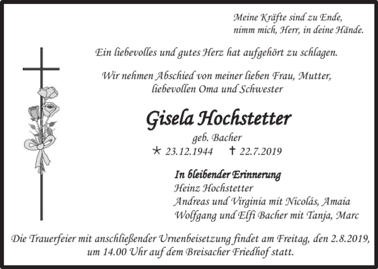 <p>Meine Kräfte sind zu Ende,<br />nimm mich, Herr, in deine Hände.</p><p>Ein liebevolles und gutes Herz hat aufgehört zu schlagen.<br />Wir nehmen Abschied von meiner lieben Frau, Mutter,<br />liebevollen Oma und Schwester</p><p>Gisela Hochstetter<br />geb. Bacher<br /> 23.12.1944  22.7.2019<br />In bleibender Erinnerung<br />Heinz Hochstetter<br />Andreas und Virginia mit Nicolás, Amaia<br />Wolfgang und Elfi Bacher mit Tanja, Marc<br />Die Trauerfeier mit anschließender Urnenbeisetzung findet am Freitag, den 2.8.2019,<br />um 14.00 Uhr auf dem Breisacher Friedhof statt.</p>