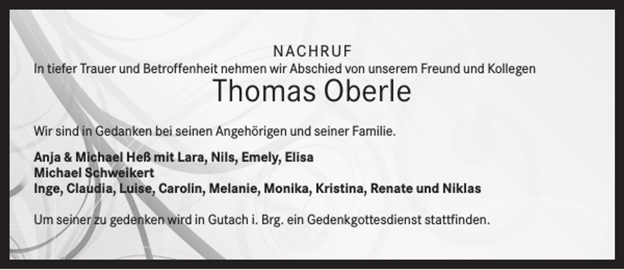 <p>NA C H R U F<br />In tiefer Trauer und Betroffenheit nehmen wir Abschied von unserem Freund und Kollegen</p><p>Thomas Oberle<br />Wir sind in Gedanken bei seinen Angehörigen und seiner Familie.<br />Anja &amp; Michael Heß mit Lara, Nils, Emely, Elisa<br />Michael Schweikert<br />Inge, Claudia, Luise, Carolin, Melanie, Monika, Kristina, Renate und Niklas<br />Um seiner zu gedenken wird in Gutach i. Brg. ein Gedenkgottesdienst stattfinden.</p>