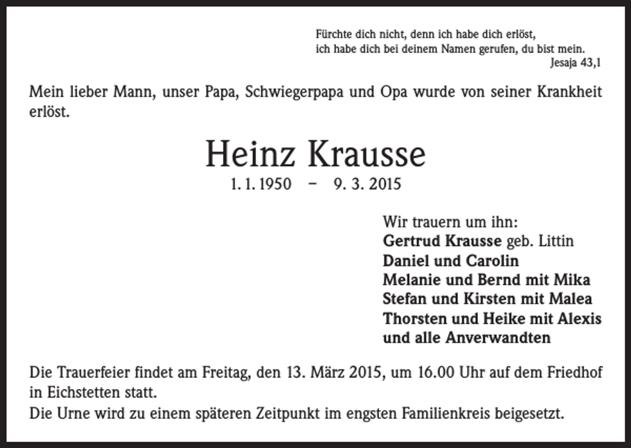 <p>Fürchte dich nicht, denn ich habe dich erlöst,<br />ich habe dich bei deinem Namen gerufen, du bist mein.</p><p>Jesaja 43,1</p><p>Mein lieber Mann, unser Papa, Schwiegerpapa und Opa wurde von seiner Krankheit<br />erlöst.</p><p>Heinz Krausse<br />1. 1. 1950 – 9. 3. 2015</p><p>Wir trauern um ihn:<br />Gertrud Krausse geb. Littin<br />Daniel und Carolin<br />Melanie und Bernd mit Mika<br />Stefan und Kirsten mit Malea<br />Thorsten und Heike mit Alexis<br />und alle Anverwandten<br />Die Trauerfeier findet am Freitag, den 13. März 2015, um 16.00 Uhr auf dem Friedhof<br />in Eichstetten statt.<br />Die Urne wird zu einem späteren Zeitpunkt im engsten Familienkreis beigesetzt.</p>