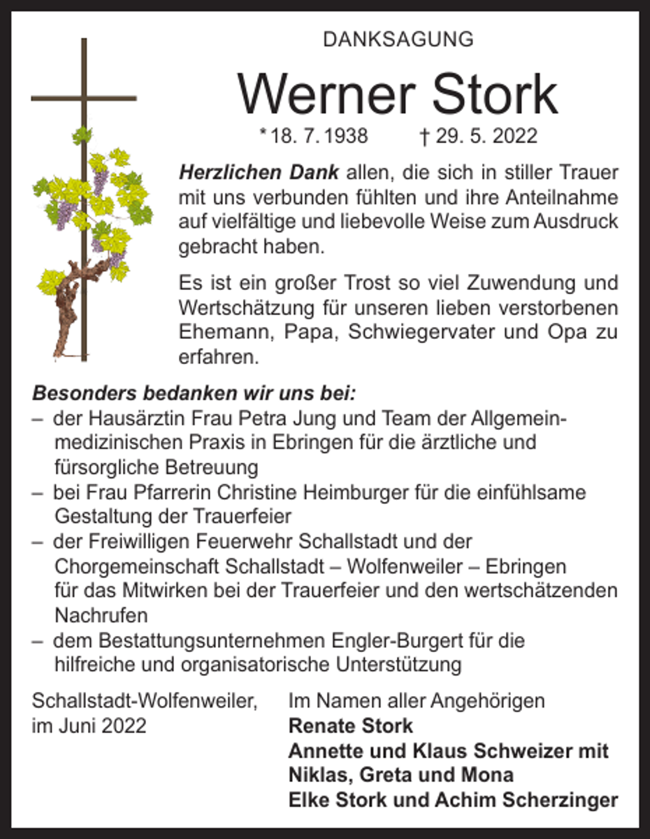 <p>DANKSAGUNG</p><p>Werner Stork<br />* 18. 7. 1938</p><p>† 29. 5. 2022</p><p>Herzlichen Dank allen, die sich in stiller Trauer<br />mit uns verbunden fühlten und ihre Anteilnahme<br />auf vielfältige und liebevolle Weise zum Ausdruck<br />gebracht haben.<br />Es ist ein großer Trost so viel Zuwendung und<br />Wertschätzung für unseren lieben verstorbenen<br />Ehemann, Papa, Schwiegervater und Opa zu<br />erfahren.<br />Besonders bedanken wir uns bei:<br />– der Hausärztin Frau Petra Jung und Team der Allgemeinmedizinischen Praxis in Ebringen für die ärztliche und<br />fürsorgliche Betreuung<br />– bei Frau Pfarrerin Christine Heimburger für die einfühlsame<br />Gestaltung der Trauerfeier<br />– der Freiwilligen Feuerwehr Schallstadt und der<br />Chorgemeinschaft Schallstadt – Wolfenweiler – Ebringen<br />für das Mitwirken bei der Trauerfeier und den wertschätzenden<br />Nachrufen<br />– dem Bestattungsunternehmen Engler-Burgert für die<br />hilfreiche und organisatorische Unterstützung<br />Schallstadt-Wolfenweiler,<br />im Juni 2022</p><p>Im Namen aller Angehörigen<br />Renate Stork<br />Annette und Klaus Schweizer mit<br />Niklas, Greta und Mona<br />Elke Stork und Achim Scherzinger</p>