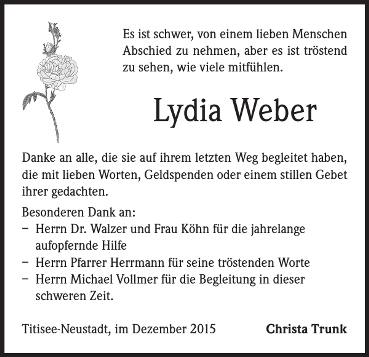 <p>Es ist schwer, von einem lieben Menschen<br />Abschied zu nehmen, aber es ist tröstend<br />zu sehen, wie viele mitfühlen.</p><p>Lydia Weber</p><p>Danke an alle, die sie auf ihrem letzten Weg begleitet haben,<br />die mit lieben Worten, Geldspenden oder einem stillen Gebet<br />ihrer gedachten.<br />Besonderen Dank an:<br />– Herrn Dr. Walzer und Frau Köhn für die jahrelange<br />aufopfernde Hilfe<br />– Herrn Pfarrer Herrmann für seine tröstenden Worte<br />– Herrn Michael Vollmer für die Begleitung in dieser<br />schweren Zeit.<br />Titisee-Neustadt, im Dezember 2015</p><p>Christa Trunk</p>