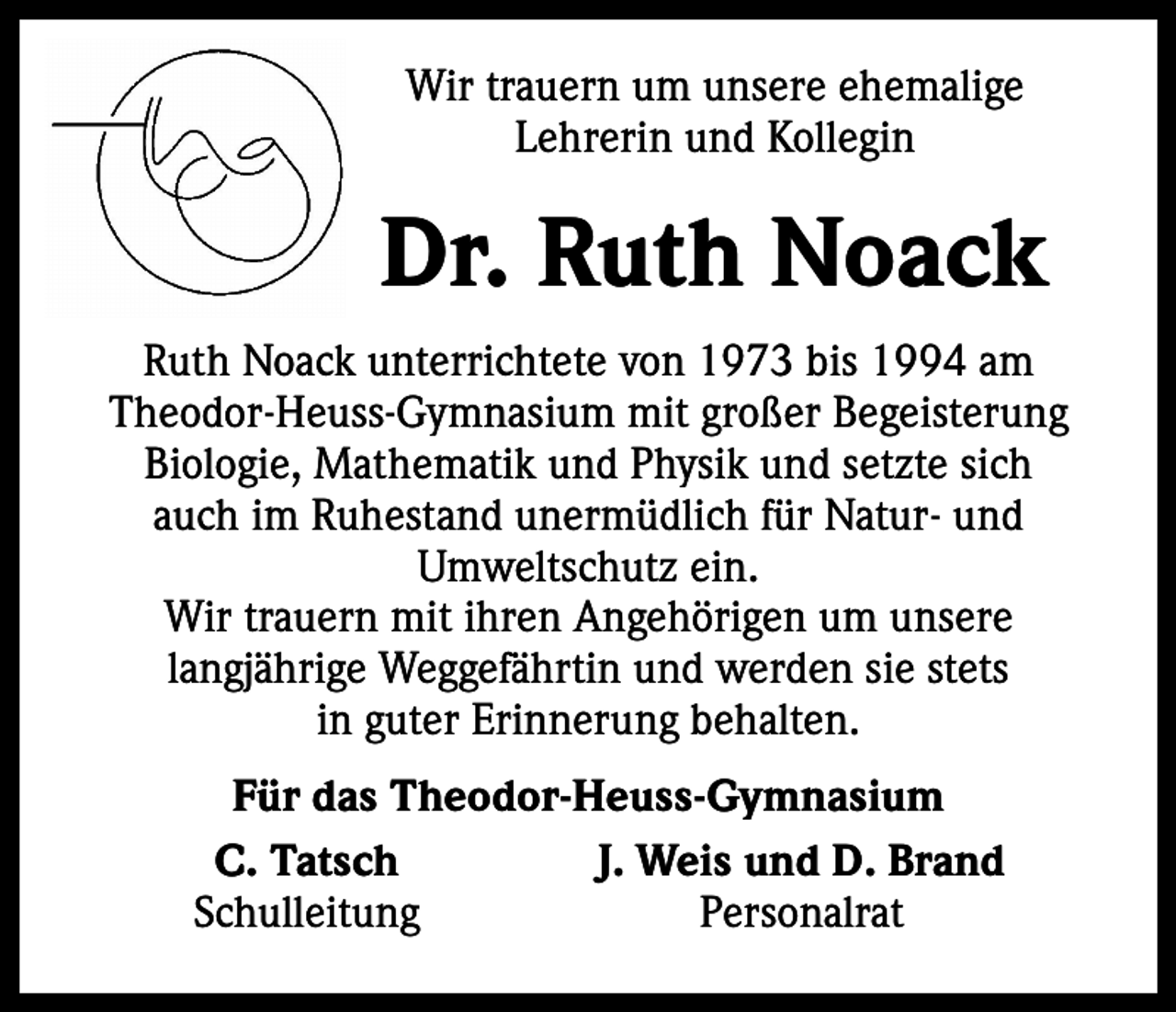 <p>Wir trauern um unsere ehemalige<br />Lehrerin und Kollegin</p><p>Dr. Ruth Noack<br />Ruth Noack unterrichtete von 1973 bis 1994 am<br />Theodor-Heuss-Gymnasium mit großer Begeisterung<br />Biologie, Mathematik und Physik und setzte sich<br />auch im Ruhestand unermüdlich für Natur- und<br />Umweltschutz ein.<br />Wir trauern mit ihren Angehörigen um unsere<br />langjährige Weggefährtin und werden sie stets<br />in guter Erinnerung behalten.<br />Für das Theodor-Heuss-Gymnasium</p><p>C. Tatsch<br />J. Weis und D. Brand<br />Schulleitung<br />Personalrat</p>