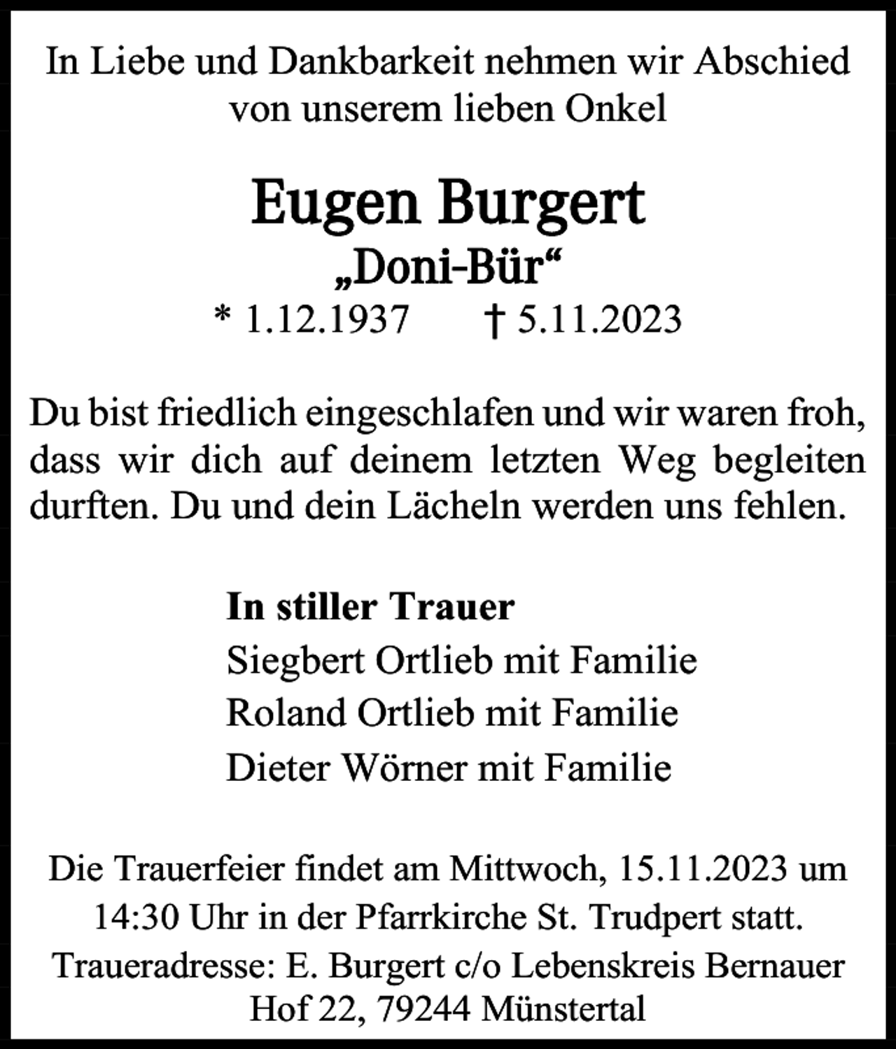 <p>In Liebe und Dankbarkeit nehmen wir Abschied<br />von unserem lieben Onkel</p><p>Eugen Burgert<br />„Doni-Bür“<br />* 1.12.1937</p><p>† 5.11.2023</p><p>Du bist friedlich eingeschlafen und wir waren froh,<br />dass wir dich auf deinem letzten Weg begleiten<br />durften. Du und dein Lächeln werden uns fehlen.<br />In stiller Trauer<br />Siegbert Ortlieb mit Familie<br />Roland Ortlieb mit Familie<br />Dieter Wörner mit Familie<br />Die Trauerfeier findet am Mittwoch, 15.11.2023 um<br />14:30 Uhr in der Pfarrkirche St. Trudpert statt.<br />Traueradresse: E. Burgert c/o Lebenskreis Bernauer<br />Hof 22, 79244 Münstertal</p>