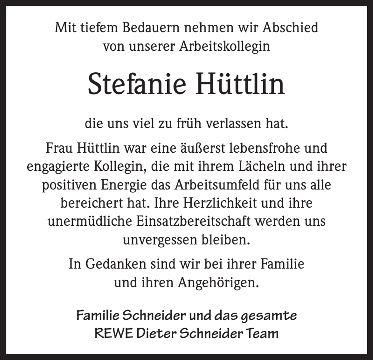 <p>Mit tiefem Bedauern nehmen wir Abschied<br />von unserer Arbeitskollegin</p><p>Stefanie Hüttlin<br />die uns viel zu früh verlassen hat.<br />Frau Hüttlin war eine äußerst lebensfrohe und<br />engagierte Kollegin, die mit ihrem Lächeln und ihrer<br />positiven Energie das Arbeitsumfeld für uns alle<br />bereichert hat. Ihre Herzlichkeit und ihre<br />unermüdliche Einsatzbereitschaft werden uns<br />unvergessen bleiben.<br />In Gedanken sind wir bei ihrer Familie<br />und ihren Angehörigen.<br />Familie Schneider und das gesamte<br />REWE Dieter Schneider Team</p>