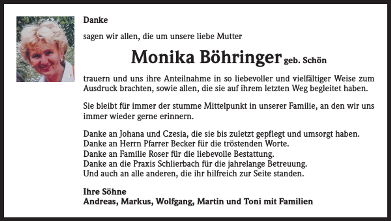<p>Danke<br />sagen wir allen, die um unsere liebe Mutter</p><p>Monika Böhringer geb. Schön<br />trauern und uns ihre Anteilnahme in so liebevoller und vielfältiger Weise zum<br />Ausdruck brachten, sowie allen, die sie auf ihrem letzten Weg begleitet haben.<br />Sie bleibt für immer der stumme Mittelpunkt in unserer Familie, an den wir uns<br />immer wieder gerne erinnern.<br />Danke an Johana und Czesia, die sie bis zuletzt gepflegt und umsorgt haben.<br />Danke an Herrn Pfarrer Becker für die tröstenden Worte.<br />Danke an Familie Roser für die liebevolle Bestattung.<br />Danke an die Praxis Schlierbach für die jahrelange Betreuung.<br />Und auch an alle anderen, die ihr hilfreich zur Seite standen.<br />Ihre Söhne<br />Andreas, Markus, Wolfgang, Martin und Toni mit Familien</p>