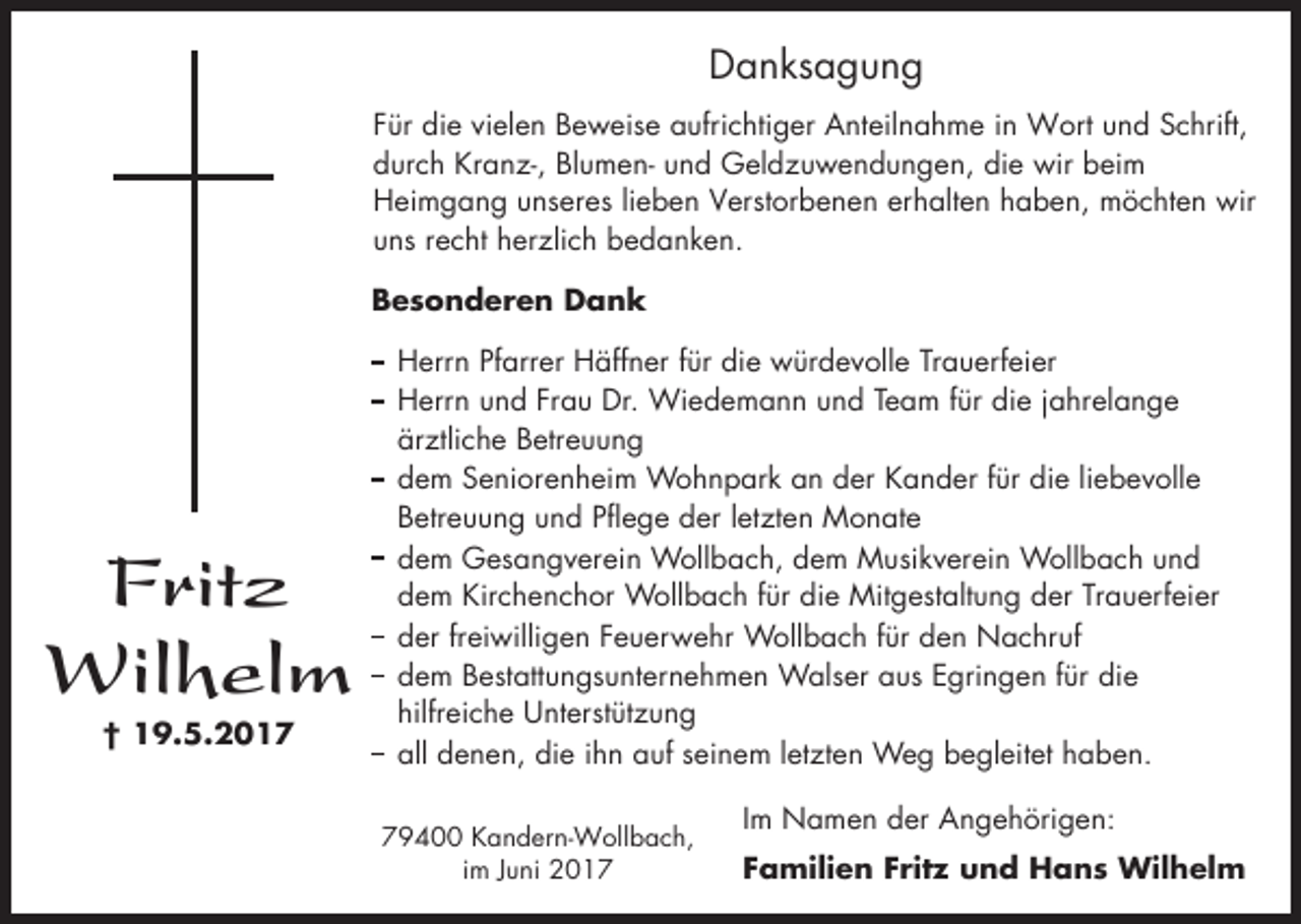<p>Danksagung<br />Für die vielen Beweise aufrichtiger Anteilnahme in Wort und Schrift,<br />durch Kranz-, Blumen- und Geldzuwendungen, die wir beim<br />Heimgang unseres lieben Verstorbenen erhalten haben, möchten wir<br />uns recht herzlich bedanken.<br />Besonderen Dank</p><p>Fritz<br />Wilhelm<br />† 19.5.2017</p><p>Herrn Pfarrer Häffner für die würdevolle Trauerfeier<br />Herrn und Frau Dr. Wiedemann und Team für die jahrelange<br />ärztliche Betreuung<br />dem Seniorenheim Wohnpark an der Kander für die liebevolle<br />Betreuung und Pflege der letzten Monate<br />dem Gesangverein Wollbach, dem Musikverein Wollbach und<br />dem Kirchenchor Wollbach für die Mitgestaltung der Trauerfeier<br />der freiwilligen Feuerwehr Wollbach für den Nachruf<br />dem Bestattungsunternehmen Walser aus Egringen für die<br />hilfreiche Unterstützung<br />all denen, die ihn auf seinem letzten Weg begleitet haben.<br />79400 Kandern-Wollbach,<br />im Juni 2017</p><p>Im Namen der Angehörigen:<br />Familien Fritz und Hans Wilhelm</p>