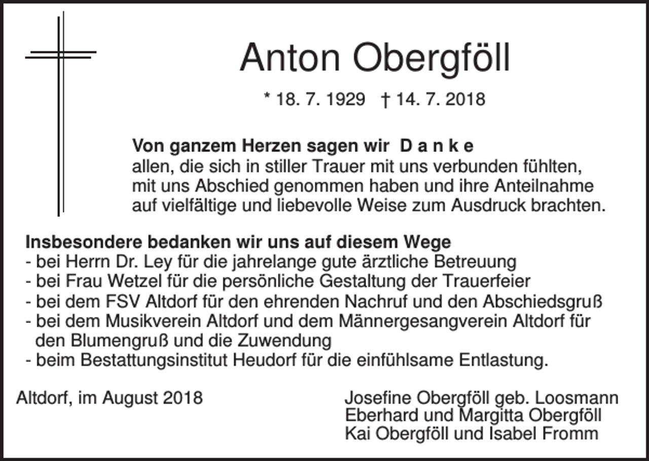 <p>Anton Obergföll<br />* 18. 7. 1929 † 14. 7. 2018<br />Von ganzem Herzen sagen wir D a n k e<br />allen, die sich in stiller Trauer mit uns verbunden fühlten,<br />mit uns Abschied genommen haben und ihre Anteilnahme<br />auf vielfältige und liebevolle Weise zum Ausdruck brachten.<br />Insbesondere bedanken wir uns auf diesem Wege<br />- bei Herrn Dr. Ley für die jahrelange gute ärztliche Betreuung<br />- bei Frau Wetzel für die persönliche Gestaltung der Trauerfeier<br />- bei dem FSV Altdorf für den ehrenden Nachruf und den Abschiedsgruß<br />- bei dem Musikverein Altdorf und dem Männergesangverein Altdorf für<br />den Blumengruß und die Zuwendung<br />- beim Bestattungsinstitut Heudorf für die einfühlsame Entlastung.<br />Altdorf, im August 2018</p><p>Josefine Obergföll geb. Loosmann<br />Eberhard und Margitta Obergföll<br />Kai Obergföll und Isabel Fromm</p>