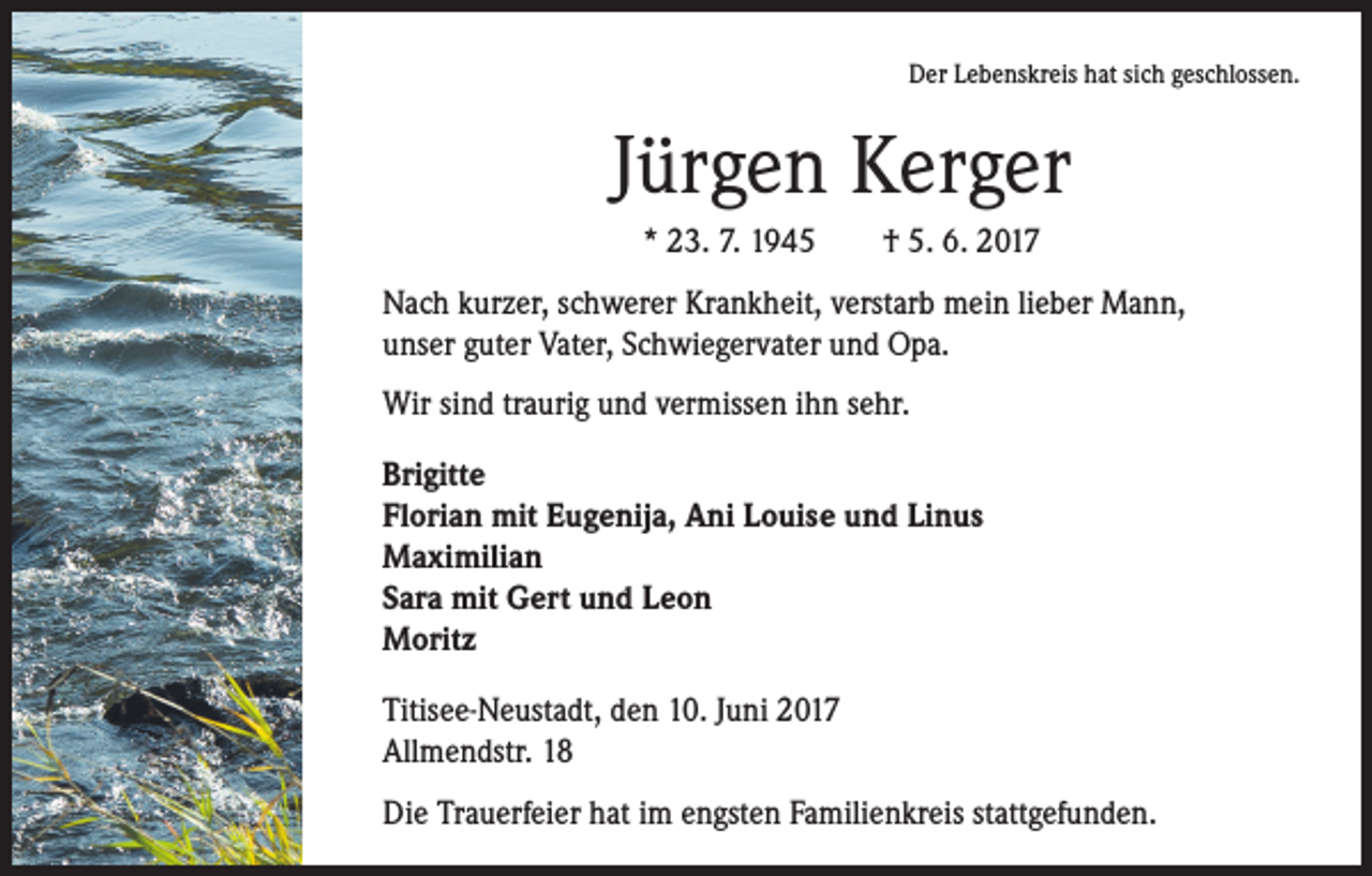 <p>Der Lebenskreis hat sich geschlossen.</p><p>Jürgen Kerger<br />* 23. 7. 1945 † 5. 6. 2017<br />Nach kurzer, schwerer Krankheit, verstarb mein lieber Mann,<br />unser guter Vater, Schwiegervater und Opa.<br />Wir sind traurig und vermissen ihn sehr.<br />Brigitte<br />Florian mit Eugenija, Ani Louise und Linus<br />Maximilian<br />Sara mit Gert und Leon<br />Moritz<br />Titisee-Neustadt, den 10. Juni 2017<br />Allmendstr. 18<br />Die Trauerfeier hat im engsten Familienkreis stattgefunden.</p>