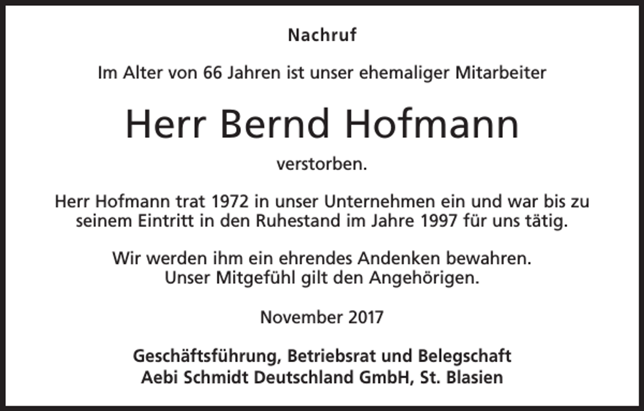 <p>Nachruf<br />Im Alter von 66 Jahren ist unser ehemaliger Mitarbeiter</p><p>Herr Bernd Hofmann<br />verstorben.<br />Herr Hofmann trat 1972 in unser Unternehmen ein und war bis zu<br />seinem Eintritt in den Ruhestand im Jahre 1997 für uns tätig.<br />Wir werden ihm ein ehrendes Andenken bewahren.<br />Unser Mitgefühl gilt den Angehörigen.<br />November 2017<br />Geschäftsführung, Betriebsrat und Belegschaft<br />Aebi Schmidt Deutschland GmbH, St. Blasien</p>