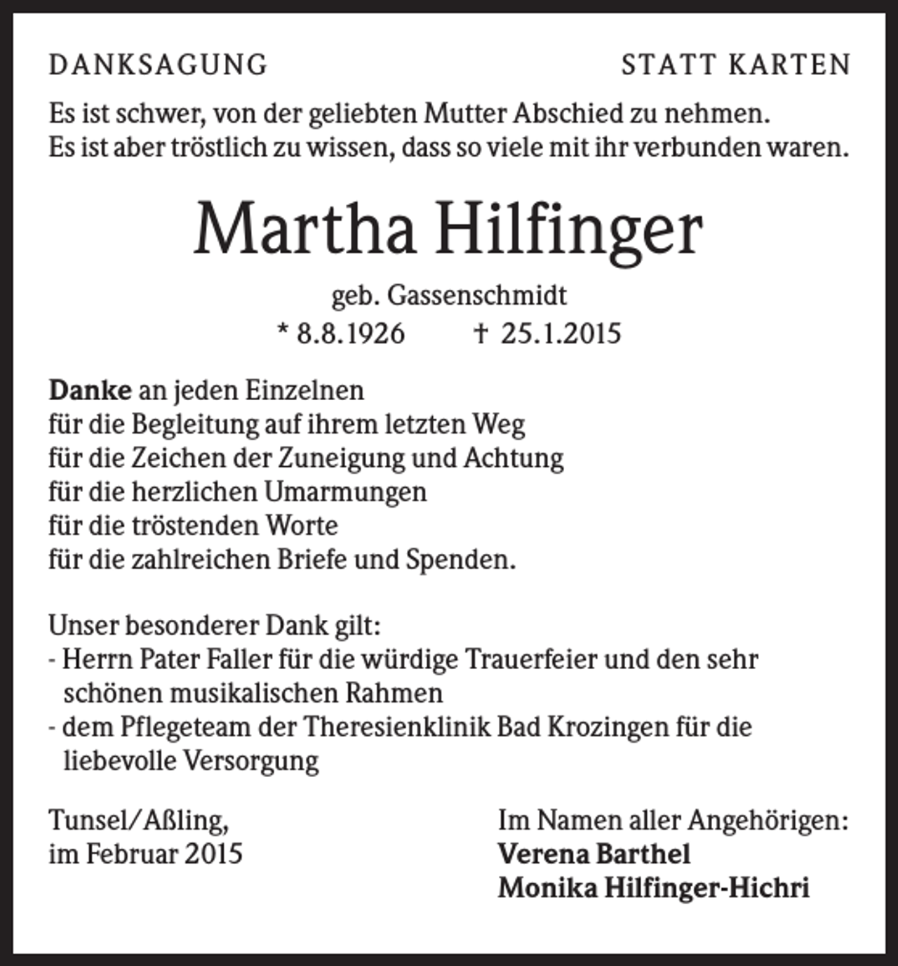<p>D A NK S A G U NG</p><p>S T A T T K A R T EN</p><p>Es ist schwer, von der geliebten Mutter Abschied zu nehmen.<br />Es ist aber tröstlich zu wissen, dass so viele mit ihr verbunden waren.</p><p>Martha Hilfinger<br />geb. Gassenschmidt<br />* 8.8.1926<br />† 25.1.2015<br />Danke an jeden Einzelnen<br />für die Begleitung auf ihrem letzten Weg<br />für die Zeichen der Zuneigung und Achtung<br />für die herzlichen Umarmungen<br />für die tröstenden Worte<br />für die zahlreichen Briefe und Spenden.<br />Unser besonderer Dank gilt:<br />- Herrn Pater Faller für die würdige Trauerfeier und den sehr<br />schönen musikalischen Rahmen<br />- dem Pflegeteam der Theresienklinik Bad Krozingen für die<br />liebevolle Versorgung<br />Tunsel/Aßling,<br />im Februar 2015</p><p>Im Namen aller Angehörigen:<br />Verena Barthel<br />Monika Hilfinger-Hichri</p>