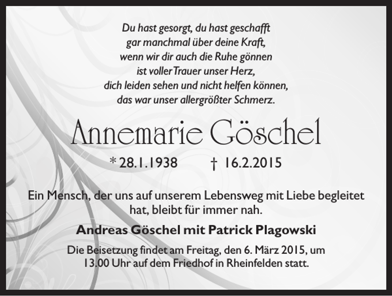 <p>Du hast gesorgt, du hast geschafft<br />gar manchmal über deine Kraft,<br />wenn wir dir auch die Ruhe gönnen<br />ist vollerTrauer unser Herz,<br />dich leiden sehen und nicht helfen können,<br />das war unser allergrößter Schmerz.</p><p>Annemarie Göschel<br />* 28.1.1938</p><p>† 16.2.2015</p><p>Ein Mensch, der uns auf unserem Lebensweg mit Liebe begleitet<br />hat, bleibt für immer nah.<br />Andreas Göschel mit Patrick Plagowski<br />Die Beisetzung findet am Freitag, den 6. März 2015, um<br />13.00 Uhr auf dem Friedhof in Rheinfelden statt.</p>