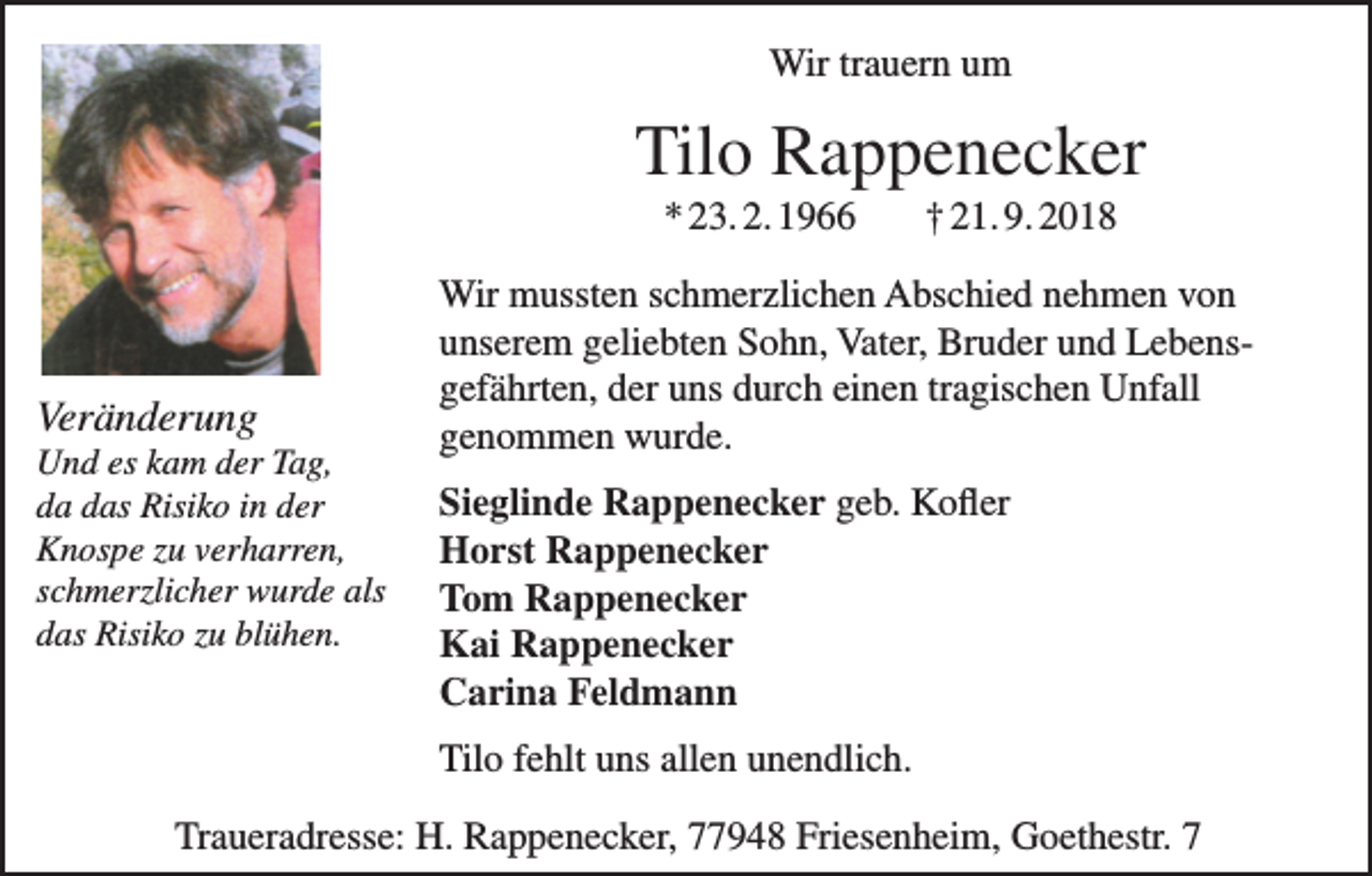 <p>Wir trauern um</p><p>Tilo Rappenecker<br />* 23. 2. 1966</p><p>Veränderung<br />Und es kam der Tag,<br />da das Risiko in der<br />Knospe zu verharren,<br />schmerzlicher wurde als<br />das Risiko zu blühen.</p><p>† 21. 9. 2018</p><p>Wir mussten schmerzlichen Abschied nehmen von<br />unserem geliebten Sohn, Vater, Bruder und Lebensgefährten, der uns durch einen tragischen Unfall<br />genommen wurde.<br />Sieglinde Rappenecker geb. Kofler<br />Horst Rappenecker<br />Tom Rappenecker<br />Kai Rappenecker<br />Carina Feldmann<br />Tilo fehlt uns allen unendlich.</p><p>Traueradresse: H. Rappenecker, 77948 Friesenheim, Goethestr. 7</p>