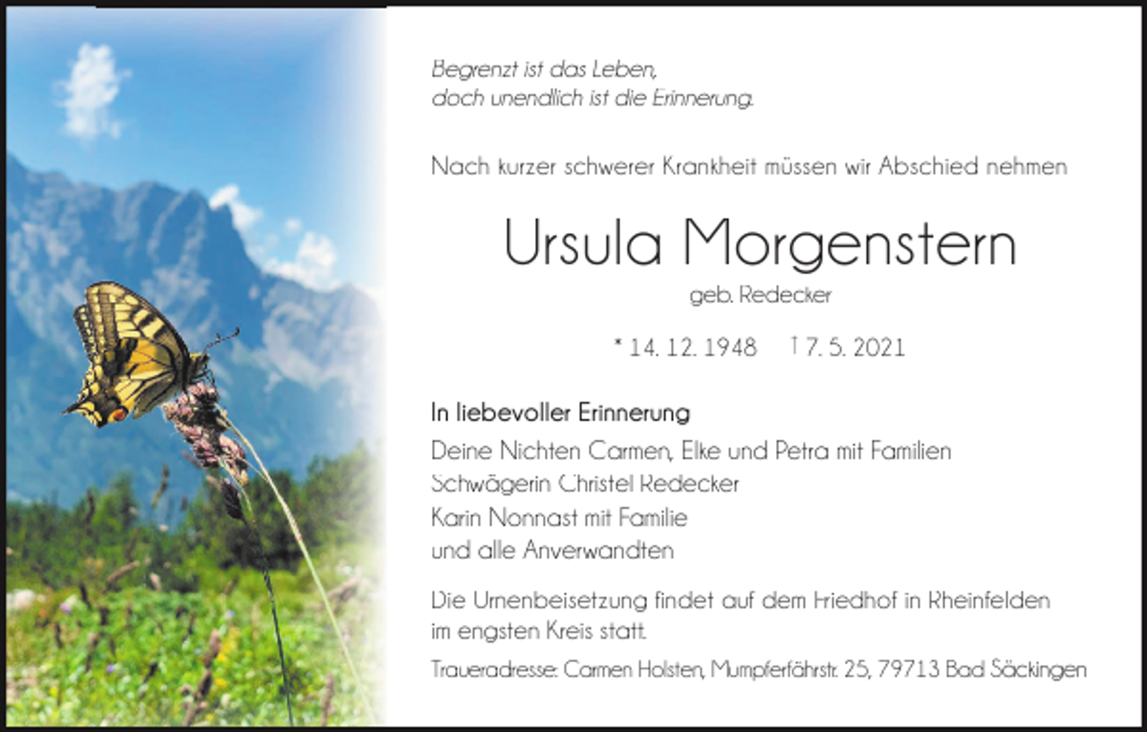 <p>Begrenzt ist das Leben,<br />doch unendlich ist die Erinnerung.</p><p>Nach kurzer schwerer Krankheit müssen wir Abschied nehmen</p><p>Ursula Morgenstern<br />geb. Redecker<br />* 14. 12. 1948</p><p>† 7. 5. 2021</p><p>In liebevoller Erinnerung<br />Deine Nichten Carmen, Elke und Petra mit Familien<br />Schwägerin Christel Redecker<br />Karin Nonnast mit Familie<br />und alle Anverwandten<br />Die Urnenbeisetzung findet auf dem Friedhof in Rheinfelden<br />im engsten Kreis statt.<br />Traueradresse: Carmen Holsten, Mumpferfährstr. 25, 79713 Bad Säckingen</p>