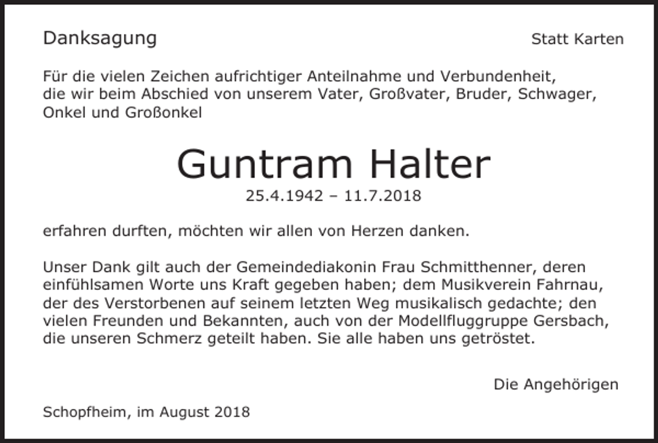 <p>Danksagung</p><p>Statt Karten</p><p>Für die vielen Zeichen aufrichtiger Anteilnahme und Verbundenheit,<br />die wir beim Abschied von unserem Vater, Großvater, Bruder, Schwager,<br />Onkel und Großonkel</p><p>Guntram Halter<br />25.4.1942 – 11.7.2018<br />erfahren durften, möchten wir allen von Herzen danken.<br />Unser Dank gilt auch der Gemeindediakonin Frau Schmitthenner, deren<br />einfühlsamen Worte uns Kraft gegeben haben; dem Musikverein Fahrnau,<br />der des Verstorbenen auf seinem letzten Weg musikalisch gedachte; den<br />vielen Freunden und Bekannten, auch von der Modellfluggruppe Gersbach,<br />die unseren Schmerz geteilt haben. Sie alle haben uns getröstet.<br />Die Angehörigen<br />Schopfheim, im August 2018</p>