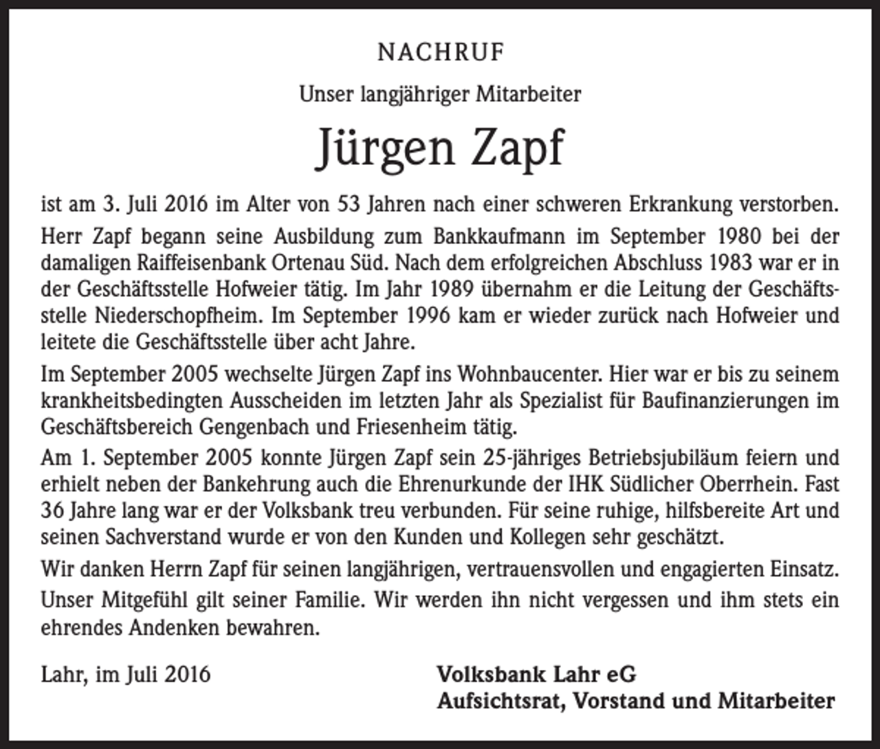 <p>Nachruf<br />Unser langjähriger Mitarbeiter</p><p>Jürgen Zapf<br />ist am 3. Juli 2016 im Alter von 53 Jahren nach einer schweren Erkrankung verstorben.<br />Herr Zapf begann seine Ausbildung zum Bankkaufmann im September 1980 bei der<br />da­maligen Raiffeisenbank Ortenau Süd. Nach dem erfolgreichen Abschluss 1983 war er in<br />der Geschäftsstelle Hofweier tätig. Im Jahr 1989 übernahm er die Leitung der Geschäftsstelle Niederschopfheim. Im September 1996 kam er wieder zurück nach Hofweier und<br />leitete die Geschäftsstelle über acht Jahre.<br />Im September 2005 wechselte Jürgen Zapf ins Wohnbaucenter. Hier war er bis zu seinem<br />krankheitsbedingten Ausscheiden im letzten Jahr als Spezialist für Baufinan­zierungen im<br />Geschäftsbereich Gengenbach und Friesenheim tätig.<br />Am 1. September 2005 konnte Jürgen Zapf sein 25-jähriges Betriebsjubiläum feiern und<br />erhielt neben der Bankehrung auch die Ehrenurkunde der IHK Südlicher Ober­rhein. Fast<br />36 Jahre lang war er der Volksbank treu verbunden. Für seine ruhige, hilfsbereite Art und<br />seinen Sachverstand wurde er von den Kunden und Kollegen sehr geschätzt.<br />Wir danken Herrn Zapf für seinen langjährigen, vertrauensvollen und engagierten Einsatz.<br />Unser Mitgefühl gilt seiner Familie. Wir werden ihn nicht vergessen und ihm stets ein<br />ehrendes Andenken bewahren.<br />Lahr, im Juli 2016 Volksbank Lahr eG<br />Aufsichtsrat, Vorstand und Mitarbeiter</p>