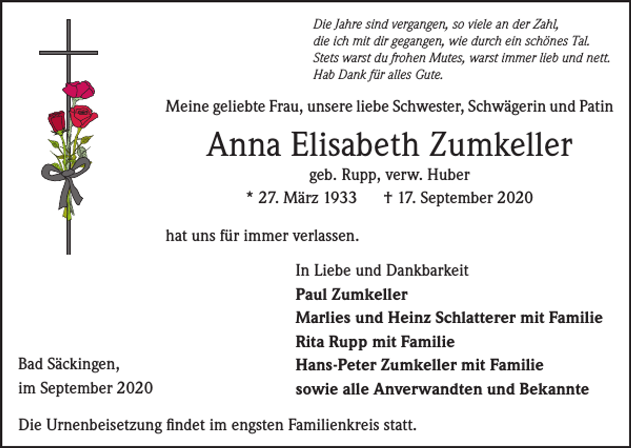 <p>Die Jahre sind vergangen, so viele an der Zahl,<br />die ich mit dir gegangen, wie durch ein schönes Tal.<br />Stets warst du frohen Mutes, warst immer lieb und nett.<br />Hab Dank für alles Gute.</p><p>Meine geliebte Frau, unsere liebe Schwester, Schwägerin und Patin</p><p>Anna Elisabeth Zumkeller<br />geb. Rupp, verw. Huber<br />* 27. März 1933<br />† 17. September 2020</p><p>hat uns für immer verlassen.</p><p>Bad Säckingen,<br />im September 2020</p><p>In Liebe und Dankbarkeit<br />Paul Zumkeller<br />Marlies und Heinz Schlatterer mit Familie<br />Rita Rupp mit Familie<br />Hans-Peter Zumkeller mit Familie<br />sowie alle Anverwandten und Bekannte</p><p>Die Urnenbeisetzung findet im engsten Familienkreis statt.</p>