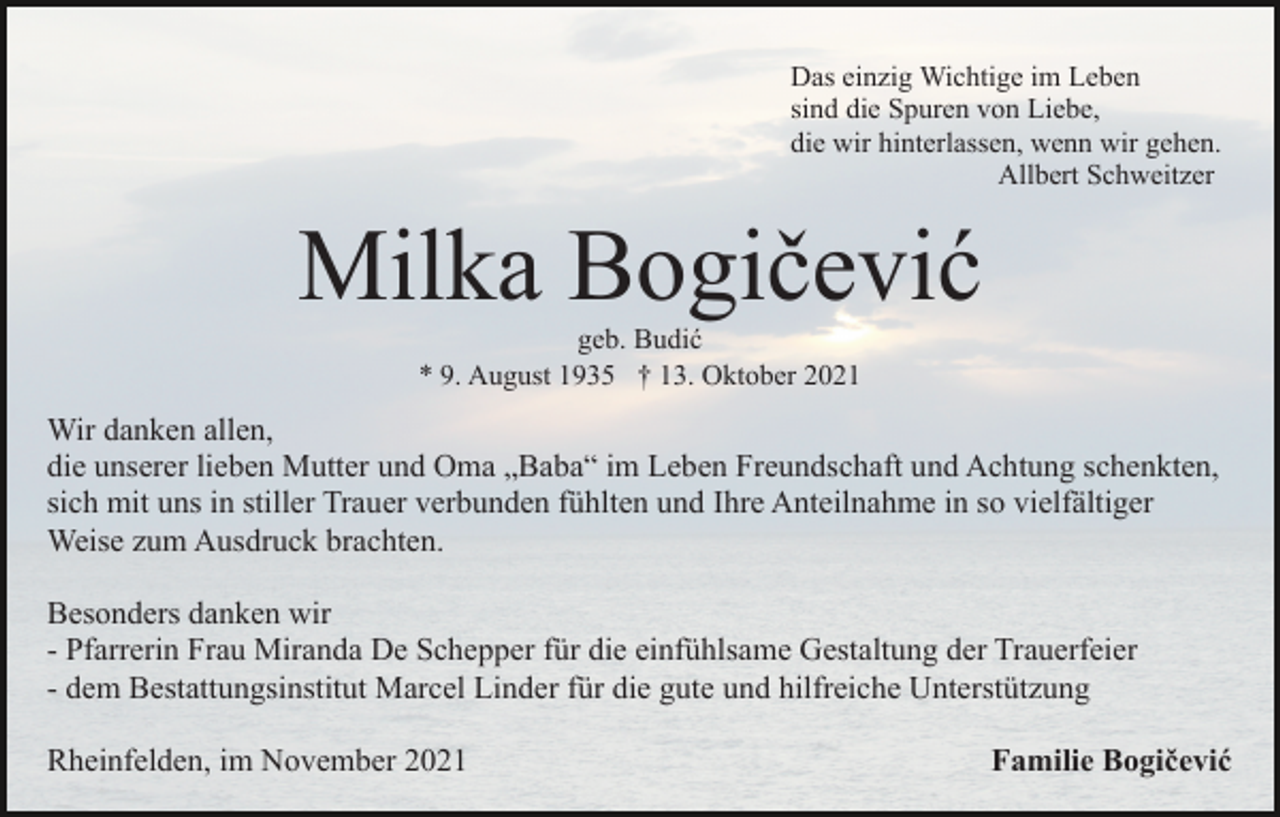 <p>Das einzig Wichtige im Leben<br />sind die Spuren von Liebe,<br />die wir hinterlassen, wenn wir gehen.<br />Allbert Schweitzer</p><p>Milka Bogičević<br />geb. Budić<br />* 9. August 1935 † 13. Oktober 2021</p><p>Wir danken allen,<br />die unserer lieben Mutter und Oma „Baba“ im Leben Freundschaft und Achtung schenkten,<br />sich mit uns in stiller Trauer verbunden fühlten und Ihre Anteilnahme in so vielfältiger<br />Weise zum Ausdruck brachten.<br />Besonders danken wir<br />- Pfarrerin Frau Miranda De Schepper für die einfühlsame Gestaltung der Trauerfeier<br />- dem Bestattungsinstitut Marcel Linder für die gute und hilfreiche Unterstützung<br />Rheinfelden, im November 2021</p><p>Familie Bogičević</p>