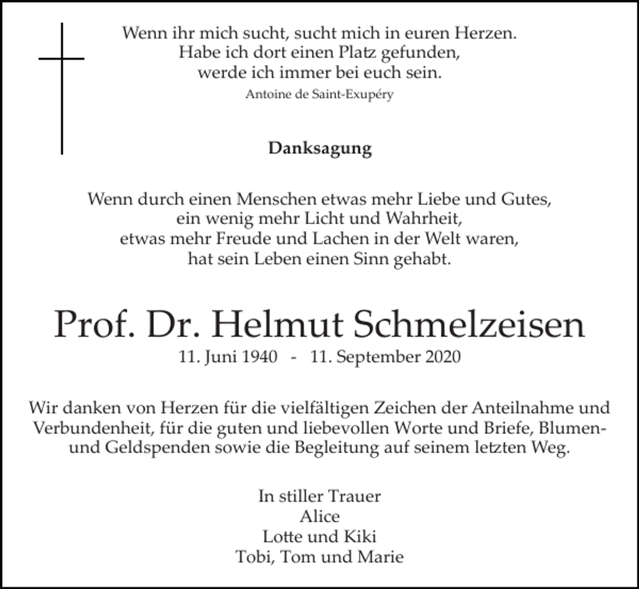 <p>Wenn ihr mich sucht, sucht mich in euren Herzen.<br />Habe ich dort einen Platz gefunden,<br />werde ich immer bei euch sein.<br />Antoine de Saint­Exupéry</p>
<p>Danksagung<br />Wenn durch einen Menschen etwas mehr Liebe und Gutes,<br />ein wenig mehr Licht und Wahrheit,<br />etwas mehr Freude und Lachen in der Welt waren,<br />hat sein Leben einen Sinn gehabt.</p>
<p>Prof. Dr. Helmut Schmelzeisen<br />11. Juni 1940 ­ 11. September 2020<br />Wir danken von Herzen für die vielfältigen Zeichen der Anteilnahme und<br />Verbundenheit, für die guten und liebevollen Worte und Briefe, Blumen­<br />und Geldspenden sowie die Begleitung auf seinem letzten Weg.<br />In stiller Trauer<br />Alice<br />Lotte und Kiki<br />Tobi, Tom und Marie</p>