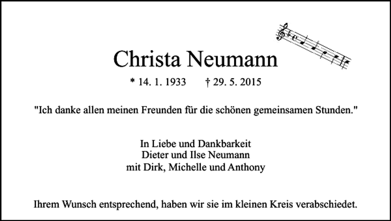 <p>Christa Neumann<br />* 14. 1. 1933</p><p>† 29. 5. 2015</p><p>"Ich danke allen meinen Freunden für die schönen gemeinsamen Stunden."<br />In Liebe und Dankbarkeit<br />Dieter und Ilse Neumann<br />mit Dirk, Michelle und Anthony<br />Ihrem Wunsch entsprechend, haben wir sie im kleinen Kreis verabschiedet.</p>