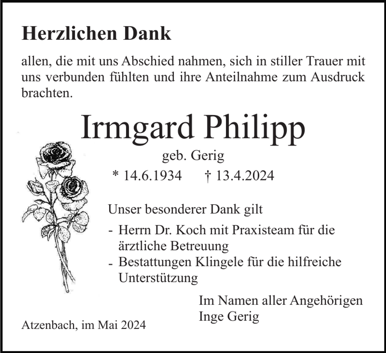 <p>Herzlichen Dank<br />allen, die mit uns Abschied nahmen, sich in stiller Trauer mit<br />uns verbunden fühlten und ihre Anteilnahme zum Ausdruck<br />brachten.</p><p>Irmgard Philipp<br />geb. Gerig<br />* 14.6.1934<br />† 13.4.2024<br />Unser besonderer Dank gilt<br />- Herrn Dr. Koch mit Praxisteam für die<br />ärztliche Betreuung<br />- Bestattungen Klingele für die hilfreiche<br />Unterstützung</p><p>Atzenbach, im Mai 2024</p><p>Im Namen aller Angehörigen<br />Inge Gerig</p>