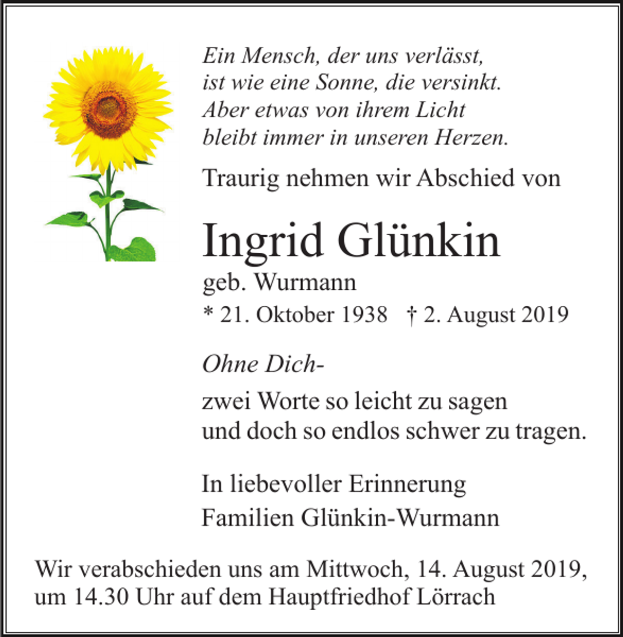 <p>Ein Mensch, der uns verlässt,<br />ist wie eine Sonne, die versinkt.<br />Aber etwas von ihrem Licht<br />bleibt immer in unseren Herzen.</p><p>Traurig nehmen wir Abschied von</p><p>Ingrid Glünkin<br />geb. Wurmann<br />* 21. Oktober 1938 † 2. August 2019</p><p>Ohne Dichzwei Worte so leicht zu sagen<br />und doch so endlos schwer zu tragen.<br />In liebevoller Erinnerung<br />Familien Glünkin-Wurmann<br />Wir verabschieden uns am Mittwoch, 14. August 2019,<br />um 14.30 Uhr auf dem Hauptfriedhof Lörrach</p>