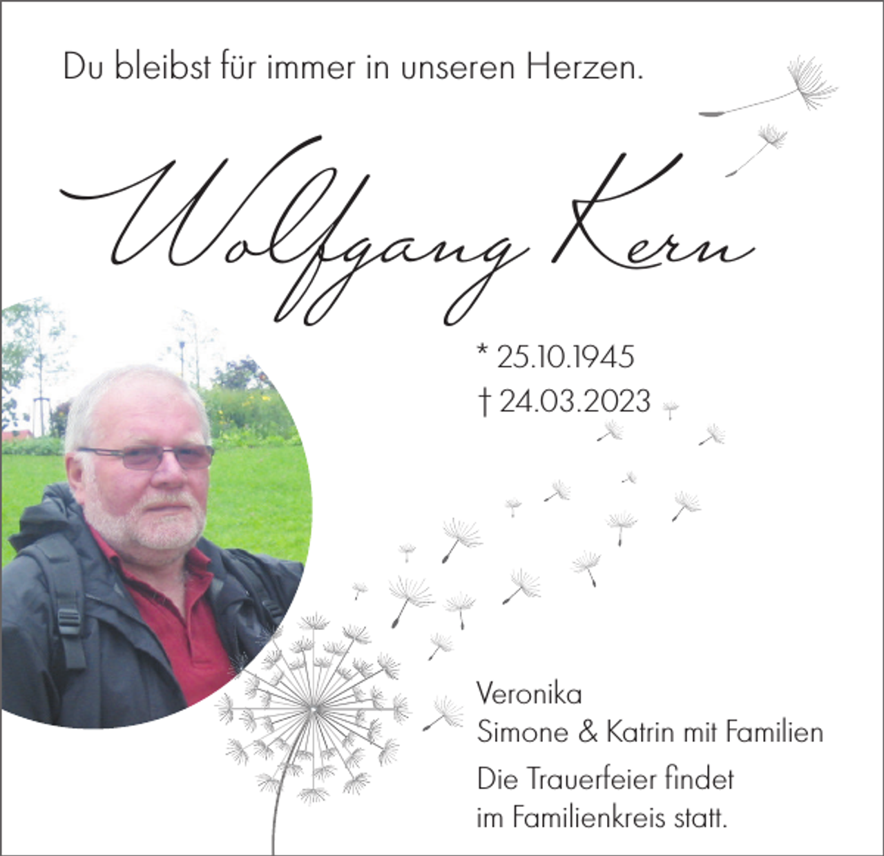 <p>Du bleibst für immer in unseren Herzen.</p><p>Wolfgang Kern<br />* 25.10.1945<br />† 24.03.2023</p><p>Veronika<br />Simone &amp; Katrin mit Familien<br />Die Trauerfeier ﬁndet<br />im Familienkreis statt.</p>