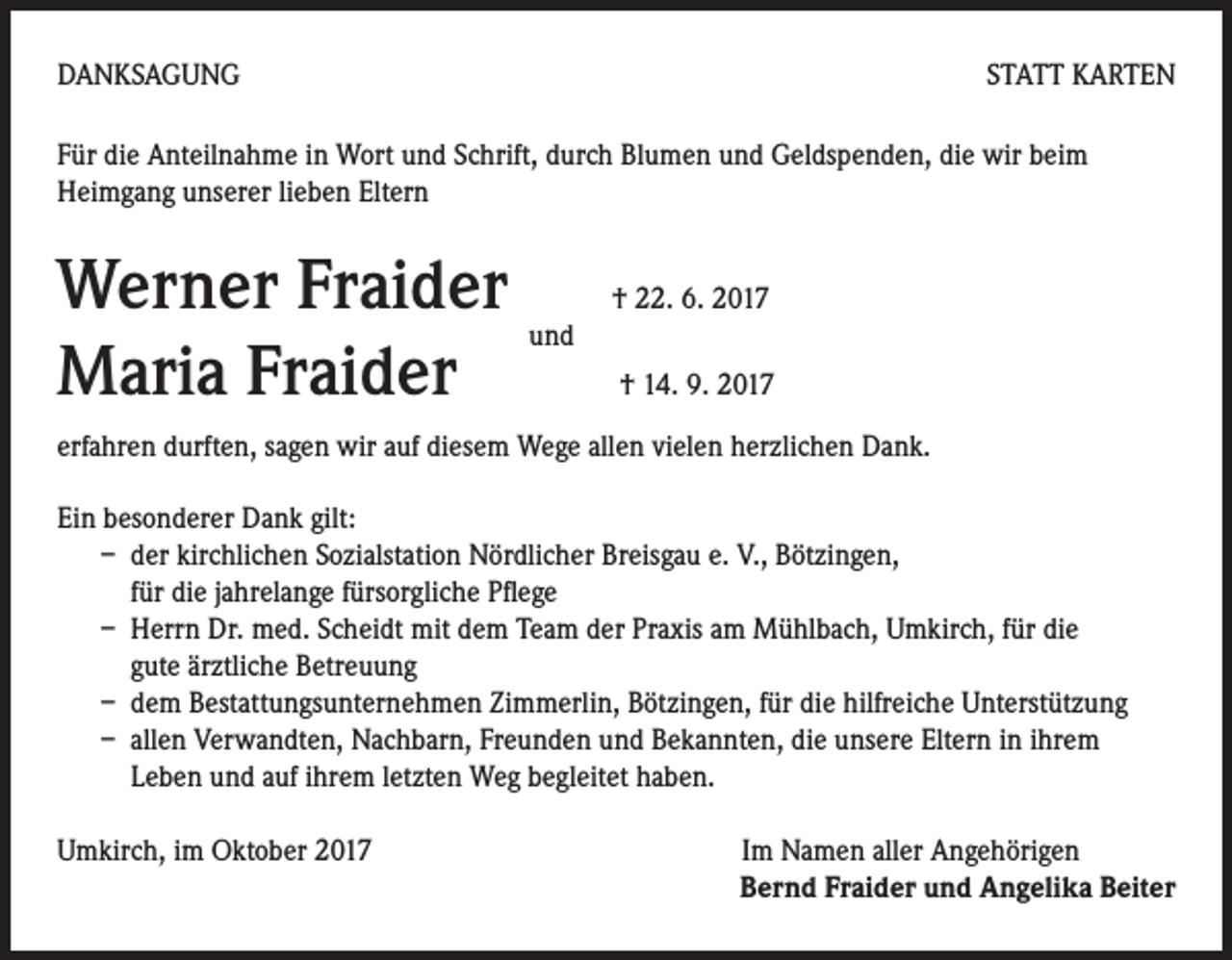 <p>DANKSAGUNG</p><p>STATT KARTEN</p><p>Für die Anteilnahme in Wort und Schrift, durch Blumen und Geldspenden, die wir beim<br />Heimgang unserer lieben Eltern</p><p>Werner Fraider<br />und<br />Maria Fraider</p><p>† 22. 6. 2017<br />† 14. 9. 2017</p><p>erfahren durften, sagen wir auf diesem Wege allen vielen herzlichen Dank.<br />Ein besonderer Dank gilt:<br />– der kirchlichen Sozialstation Nördlicher Breisgau e. V., Bötzingen,<br />für die jahrelange fürsorgliche Pflege<br />– Herrn Dr. med. Scheidt mit dem Team der Praxis am Mühlbach, Umkirch, für die<br />gute ärztliche Betreuung<br />– dem Bestattungsunternehmen Zimmerlin, Bötzingen, für die hilfreiche Unterstützung<br />– allen Verwandten, Nachbarn, Freunden und Bekannten, die unsere Eltern in ihrem<br />Leben und auf ihrem letzten Weg begleitet haben.<br />Umkirch, im Oktober 2017 Im Namen aller Angehörigen<br />Bernd Fraider und Angelika Beiter</p>