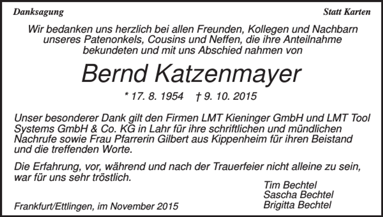 <p>Danksagung</p><p>Statt Karten</p><p>Wir bedanken uns herzlich bei allen Freunden, Kollegen und Nachbarn<br />unseres Patenonkels, Cousins und Neffen, die ihre Anteilnahme<br />bekundeten und mit uns Abschied nahmen von</p><p>Bernd Katzenmayer<br />* 17. 8. 1954</p><p>† 9. 10. 2015</p><p>Unser besonderer Dank gilt den Firmen LMT Kieninger GmbH und LMT Tool<br />Systems GmbH &amp; Co. KG in Lahr für ihre schriftlichen und mündlichen<br />Nachrufe sowie Frau Pfarrerin Gilbert aus Kippenheim für ihren Beistand<br />und die treffenden Worte.<br />Die Erfahrung, vor, während und nach der Trauerfeier nicht alleine zu sein,<br />war für uns sehr tröstlich.<br />Tim Bechtel<br />Sascha Bechtel<br />Brigitta Bechtel<br />Frankfurt/Ettlingen, im November 2015</p>